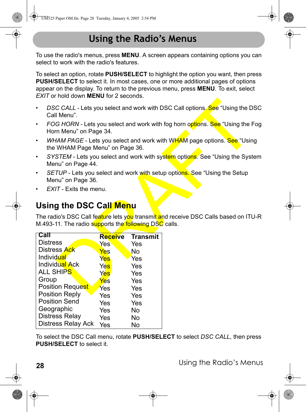 Using the Radio’s Menus28Using the Radio’s MenusTo use the radio&apos;s menus, press MENU. A screen appears containing options you can select to work with the radio&apos;s features. To select an option, rotate PUSH/SELECT to highlight the option you want, then press PUSH/SELECT to select it. In most cases, one or more additional pages of options appear on the display. To return to the previous menu, press MENU. To exit, select EXIT or hold down MENU for 2 seconds.•DSC CALL - Lets you select and work with DSC Call options. See “Using the DSC Call Menu”.•FOG HORN - Lets you select and work with fog horn options. See “Using the Fog Horn Menu” on Page 34.•WHAM PAGE - Lets you select and work with WHAM page options. See “Using the WHAM Page Menu” on Page 36.•SYSTEM - Lets you select and work with system options. See “Using the System Menu” on Page 44.•SETUP - Lets you select and work with setup options. See “Using the Setup Menu” on Page 36.•EXIT - Exits the menu.Using the DSC Call MenuThe radio&apos;s DSC Call feature lets you transmit and receive DSC Calls based on ITU-R M.493-11. The radio supports the following DSC calls. To select the DSC Call menu, rotate PUSH/SELECT to select DSC CALL, then press PUSH/SELECT to select it.Call Receive TransmitDistress Yes YesDistress Ack Yes NoIndividual Yes YesIndividual Ack Yes YesALL SHIPS Yes YesGroup Yes YesPosition Request Yes YesPosition Reply Yes YesPosition Send Yes YesGeographic Yes NoDistress Relay Yes NoDistress Relay Ack Yes NoUsing the Radio’s MenusUM525 Paper OM.fm  Page 28  Tuesday, January 4, 2005  2:54 PM
