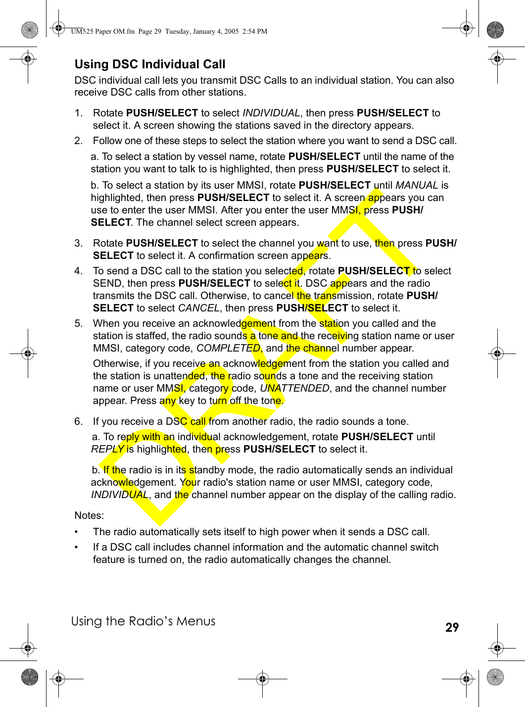Using the Radio’s Menus 29Using DSC Individual CallDSC individual call lets you transmit DSC Calls to an individual station. You can also receive DSC calls from other stations.1. Rotate PUSH/SELECT to select INDIVIDUAL, then press PUSH/SELECT to select it. A screen showing the stations saved in the directory appears.2. Follow one of these steps to select the station where you want to send a DSC call.a. To select a station by vessel name, rotate PUSH/SELECT until the name of the station you want to talk to is highlighted, then press PUSH/SELECT to select it. b. To select a station by its user MMSI, rotate PUSH/SELECT until MANUAL is highlighted, then press PUSH/SELECT to select it. A screen appears you can use to enter the user MMSI. After you enter the user MMSI, press PUSH/SELECT. The channel select screen appears.3. Rotate PUSH/SELECT to select the channel you want to use, then press PUSH/SELECT to select it. A confirmation screen appears.4. To send a DSC call to the station you selected, rotate PUSH/SELECT to select SEND, then press PUSH/SELECT to select it. DSC appears and the radio transmits the DSC call. Otherwise, to cancel the transmission, rotate PUSH/SELECT to select CANCEL, then press PUSH/SELECT to select it.5. When you receive an acknowledgement from the station you called and the station is staffed, the radio sounds a tone and the receiving station name or user MMSI, category code, COMPLETED, and the channel number appear.Otherwise, if you receive an acknowledgement from the station you called and the station is unattended, the radio sounds a tone and the receiving station name or user MMSI, category code, UNATTENDED, and the channel number appear. Press any key to turn off the tone.6. If you receive a DSC call from another radio, the radio sounds a tone.a. To reply with an individual acknowledgement, rotate PUSH/SELECT until REPLY is highlighted, then press PUSH/SELECT to select it. b. If the radio is in its standby mode, the radio automatically sends an individual acknowledgement. Your radio&apos;s station name or user MMSI, category code, INDIVIDUAL, and the channel number appear on the display of the calling radio.Notes:• The radio automatically sets itself to high power when it sends a DSC call.• If a DSC call includes channel information and the automatic channel switch feature is turned on, the radio automatically changes the channel.UM525 Paper OM.fm  Page 29  Tuesday, January 4, 2005  2:54 PM