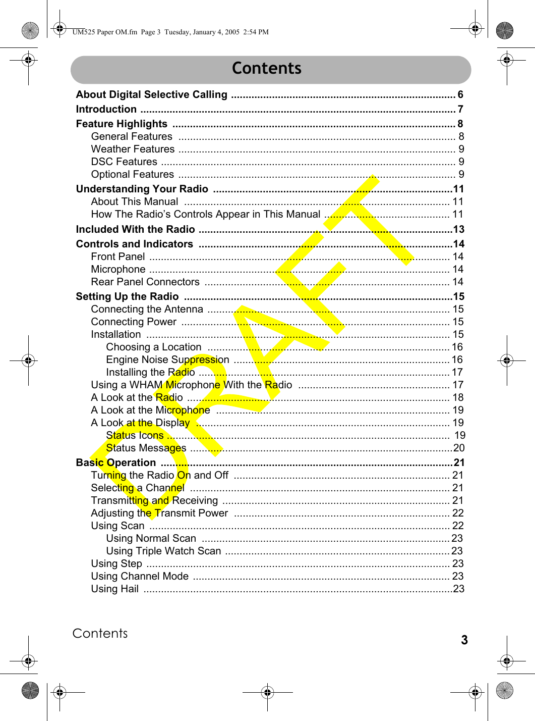 Contents 3ContentsAbout Digital Selective Calling ............................................................................. 6Introduction ............................................................................................................ 7Feature Highlights  ................................................................................................. 8General Features  ............................................................................................... 8Weather Features ............................................................................................... 9DSC Features ..................................................................................................... 9Optional Features ............................................................................................... 9Understanding Your Radio  ..................................................................................11About This Manual  ........................................................................................... 11How The Radio’s Controls Appear in This Manual ........................................... 11Included With the Radio .......................................................................................13Controls and Indicators  .......................................................................................14Front Panel ....................................................................................................... 14Microphone ....................................................................................................... 14Rear Panel Connectors  .................................................................................... 14Setting Up the Radio  ............................................................................................15Connecting the Antenna ................................................................................... 15Connecting Power  ............................................................................................ 15Installation ........................................................................................................ 15Choosing a Location  ................................................................................... 16Engine Noise Suppression  .......................................................................... 16Installing the Radio ...................................................................................... 17Using a WHAM Microphone With the Radio .................................................... 17A Look at the Radio .......................................................................................... 18A Look at the Microphone  ................................................................................ 19A Look at the Display  ....................................................................................... 19Status Icons .................................................................................................  19Status Messages ..........................................................................................20Basic Operation  ....................................................................................................21Turning the Radio On and Off  .......................................................................... 21Selecting a Channel  ......................................................................................... 21Transmitting and Receiving .............................................................................. 21Adjusting the Transmit Power .......................................................................... 22Using Scan  ....................................................................................................... 22Using Normal Scan  ..................................................................................... 23Using Triple Watch Scan ............................................................................. 23Using Step ........................................................................................................ 23Using Channel Mode ........................................................................................ 23Using Hail  ..........................................................................................................23ContentsUM525 Paper OM.fm  Page 3  Tuesday, January 4, 2005  2:54 PM