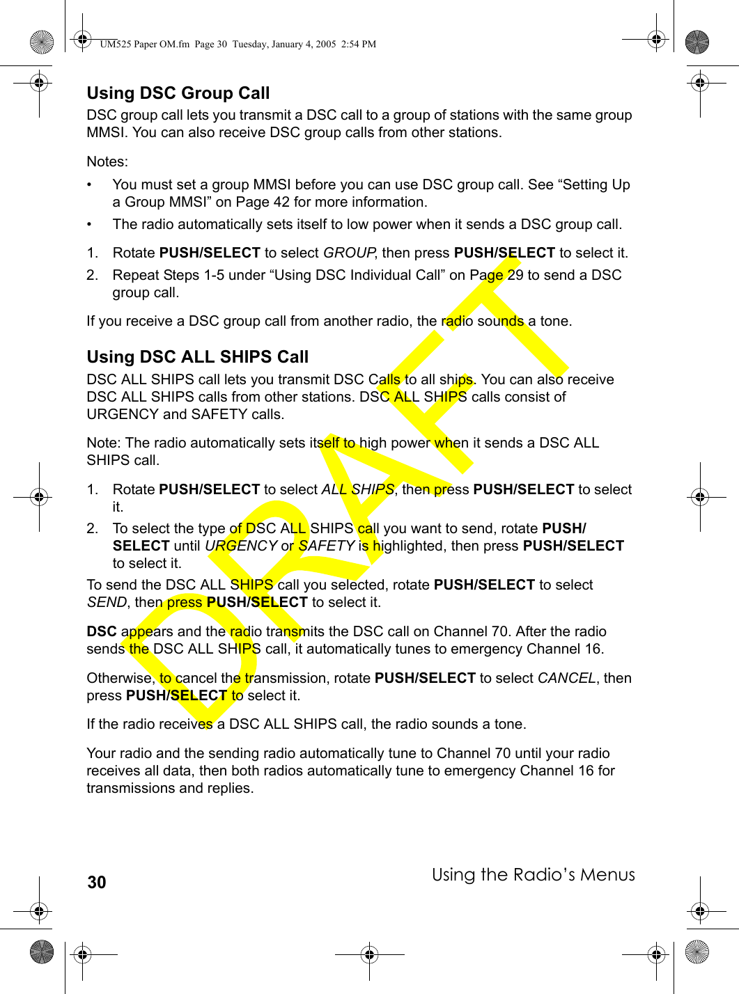 Using the Radio’s Menus30Using DSC Group CallDSC group call lets you transmit a DSC call to a group of stations with the same group MMSI. You can also receive DSC group calls from other stations.Notes:• You must set a group MMSI before you can use DSC group call. See “Setting Up a Group MMSI” on Page 42 for more information.• The radio automatically sets itself to low power when it sends a DSC group call.1. Rotate PUSH/SELECT to select GROUP, then press PUSH/SELECT to select it.2. Repeat Steps 1-5 under “Using DSC Individual Call” on Page 29 to send a DSC group call.If you receive a DSC group call from another radio, the radio sounds a tone.Using DSC ALL SHIPS CallDSC ALL SHIPS call lets you transmit DSC Calls to all ships. You can also receive DSC ALL SHIPS calls from other stations. DSC ALL SHIPS calls consist of URGENCY and SAFETY calls.Note: The radio automatically sets itself to high power when it sends a DSC ALL SHIPS call.1. Rotate PUSH/SELECT to select ALL SHIPS, then press PUSH/SELECT to select it. 2. To select the type of DSC ALL SHIPS call you want to send, rotate PUSH/SELECT until URGENCY or SAFETY is highlighted, then press PUSH/SELECT to select it. To send the DSC ALL SHIPS call you selected, rotate PUSH/SELECT to select SEND, then press PUSH/SELECT to select it. DSC appears and the radio transmits the DSC call on Channel 70. After the radio sends the DSC ALL SHIPS call, it automatically tunes to emergency Channel 16.Otherwise, to cancel the transmission, rotate PUSH/SELECT to select CANCEL, then press PUSH/SELECT to select it. If the radio receives a DSC ALL SHIPS call, the radio sounds a tone.Your radio and the sending radio automatically tune to Channel 70 until your radio receives all data, then both radios automatically tune to emergency Channel 16 for transmissions and replies.UM525 Paper OM.fm  Page 30  Tuesday, January 4, 2005  2:54 PM