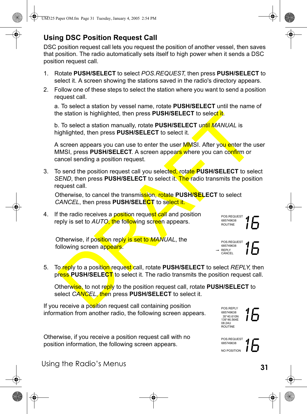 Using the Radio’s Menus 31Using DSC Position Request CallDSC position request call lets you request the position of another vessel, then saves that position. The radio automatically sets itself to high power when it sends a DSC position request call.1. Rotate PUSH/SELECT to select POS.REQUEST, then press PUSH/SELECT to select it. A screen showing the stations saved in the radio&apos;s directory appears.2. Follow one of these steps to select the station where you want to send a position request call.a. To select a station by vessel name, rotate PUSH/SELECT until the name of the station is highlighted, then press PUSH/SELECT to select it. b. To select a station manually, rotate PUSH/SELECT until MANUAL is highlighted, then press PUSH/SELECT to select it. A screen appears you can use to enter the user MMSI. After you enter the user MMSI, press PUSH/SELECT. A screen appears where you can confirm or cancel sending a position request.3. To send the position request call you selected, rotate PUSH/SELECT to select SEND, then press PUSH/SELECT to select it. The radio transmits the position request call.Otherwise, to cancel the transmission, rotate PUSH/SELECT to select CANCEL, then press PUSH/SELECT to select it.4. If the radio receives a position request call and position reply is set to AUTO, the following screen appears.Otherwise, if position reply is set to MANUAL, the following screen appears.5. To reply to a position request call, rotate PUSH/SELECT to select REPLY, then press PUSH/SELECT to select it. The radio transmits the position request call.Otherwise, to not reply to the position request call, rotate PUSH/SELECT to select CANCEL, then press PUSH/SELECT to select it.If you receive a position request call containing position information from another radio, the following screen appears.Otherwise, if you receive a position request call with no position information, the following screen appears.POS.REQUESTROUTINE 16685749638POS.REQUESTREPLY 16685749638CANCELPOS.REPLY35°40.610N 16685749638139°46.564E08:24UROUTINEPOS.REQUEST16685749638NO POSITIONUM525 Paper OM.fm  Page 31  Tuesday, January 4, 2005  2:54 PM