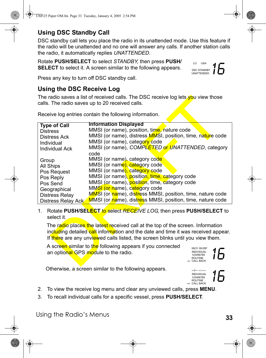 Using the Radio’s Menus 33Using DSC Standby CallDSC standby call lets you place the radio in its unattended mode. Use this feature if the radio will be unattended and no one will answer any calls. If another station calls the radio, it automatically replies UNATTENDED.Rotate PUSH/SELECT to select STANDBY, then press PUSH/SELECT to select it. A screen similar to the following appears.Press any key to turn off DSC standby call.Using the DSC Receive LogThe radio saves a list of received calls. The DSC receive log lets you view those calls. The radio saves up to 20 received calls.Receive log entries contain the following information.1. Rotate PUSH/SELECT to select RECEIVE LOG, then press PUSH/SELECT to select it.The radio places the latest received call at the top of the screen. Information including detailed call information and the date and time it was received appear. If there are any unviewed calls listed, the screen blinks until you view them.A screen similar to the following appears if you connected an optional GPS module to the radio.Otherwise, a screen similar to the following appears.2. To view the receive log menu and clear any unviewed calls, press MENU. 3. To recall individual calls for a specific vessel, press PUSH/SELECT. Type of Call Information DisplayedDistress MMSI (or name), position, time, nature codeDistress Ack MMSI (or name), distress MMSI, position, time, nature codeIndividual MMSI (or name), category codeIndividual Ack MMSI (or name), COMPLETED or UNATTENDED, category codeGroup MMSI (or name), category codeAll Ships MMSI (or name), category codePos Request MMSI (or name), category codePos Reply MMSI (or name), position, time, category codePos Send MMSI (or name), position, time, category codeGeographical MMSI (or name), category codeDistress Relay MMSI (or name), distress MMSI, position, time, nature codeDistress Relay Ack MMSI (or name), distress MMSI, position, time, nature code  LO      USA 16DSC STANDBYUNATTENDED08/31 09:05PROUTINE 16INDIVIDUALCALL BACK123456789--/-- --:---ROUTINE 16INDIVIDUALCALL BACK123456789UM525 Paper OM.fm  Page 33  Tuesday, January 4, 2005  2:54 PM