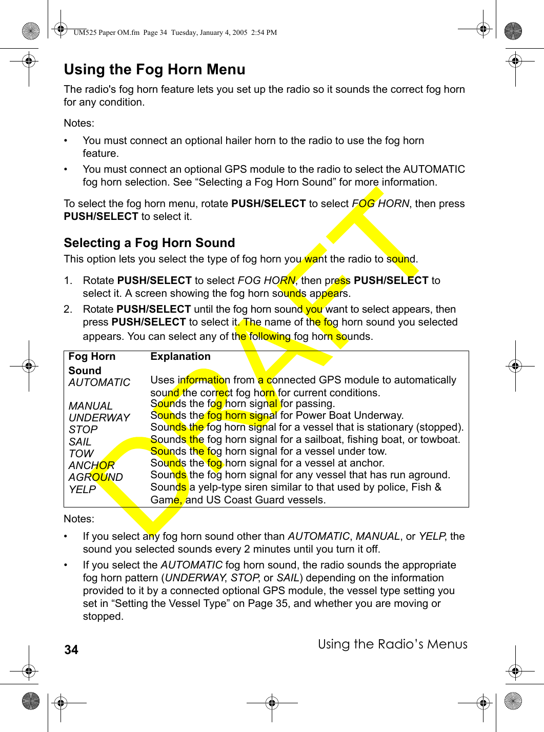 Using the Radio’s Menus34Using the Fog Horn MenuThe radio&apos;s fog horn feature lets you set up the radio so it sounds the correct fog horn for any condition.Notes: • You must connect an optional hailer horn to the radio to use the fog hornfeature.• You must connect an optional GPS module to the radio to select the AUTOMATIC fog horn selection. See “Selecting a Fog Horn Sound” for more information.To select the fog horn menu, rotate PUSH/SELECT to select FOG HORN, then press PUSH/SELECT to select it.Selecting a Fog Horn SoundThis option lets you select the type of fog horn you want the radio to sound.1. Rotate PUSH/SELECT to select FOG HORN, then press PUSH/SELECT to select it. A screen showing the fog horn sounds appears.2. Rotate PUSH/SELECT until the fog horn sound you want to select appears, then press PUSH/SELECT to select it. The name of the fog horn sound you selected appears. You can select any of the following fog horn sounds.Notes:• If you select any fog horn sound other than AUTOMATIC, MANUAL, or YELP, the sound you selected sounds every 2 minutes until you turn it off. • If you select the AUTOMATIC fog horn sound, the radio sounds the appropriate fog horn pattern (UNDERWAY, STOP, or SAIL) depending on the information provided to it by a connected optional GPS module, the vessel type setting you set in “Setting the Vessel Type” on Page 35, and whether you are moving or stopped. Fog Horn SoundExplanationAUTOMATIC Uses information from a connected GPS module to automatically sound the correct fog horn for current conditions.MANUAL Sounds the fog horn signal for passing.UNDERWAY Sounds the fog horn signal for Power Boat Underway.STOP Sounds the fog horn signal for a vessel that is stationary (stopped).SAIL Sounds the fog horn signal for a sailboat, fishing boat, or towboat.TOW Sounds the fog horn signal for a vessel under tow.ANCHOR Sounds the fog horn signal for a vessel at anchor.AGROUND Sounds the fog horn signal for any vessel that has run aground.YELP Sounds a yelp-type siren similar to that used by police, Fish &amp; Game, and US Coast Guard vessels.UM525 Paper OM.fm  Page 34  Tuesday, January 4, 2005  2:54 PM