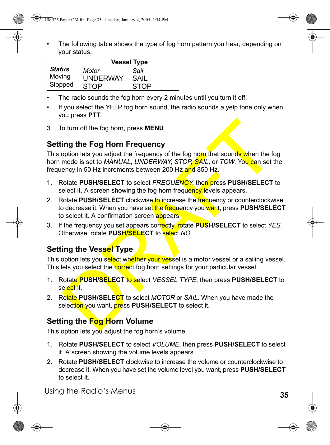 Using the Radio’s Menus 35• The following table shows the type of fog horn pattern you hear, depending on your status.• The radio sounds the fog horn every 2 minutes until you turn it off. • If you select the YELP fog horn sound, the radio sounds a yelp tone only when you press PTT.3. To turn off the fog horn, press MENU. Setting the Fog Horn FrequencyThis option lets you adjust the frequency of the fog horn that sounds when the fog horn mode is set to MANUAL, UNDERWAY, STOP, SAIL, or TOW. You can set the frequency in 50 Hz increments between 200 Hz and 850 Hz.1. Rotate PUSH/SELECT to select FREQUENCY, then press PUSH/SELECT to select it. A screen showing the fog horn frequency levels appears.2. Rotate PUSH/SELECT clockwise to increase the frequency or counterclockwise to decrease it. When you have set the frequency you want, press PUSH/SELECT to select it. A confirmation screen appears.3. If the frequency you set appears correctly, rotate PUSH/SELECT to select YES. Otherwise, rotate PUSH/SELECT to select NO. Setting the Vessel TypeThis option lets you select whether your vessel is a motor vessel or a sailing vessel. This lets you select the correct fog horn settings for your particular vessel.1. Rotate PUSH/SELECT to select VESSEL TYPE, then press PUSH/SELECT to select it.2. Rotate PUSH/SELECT to select MOTOR or SAIL. When you have made the selection you want, press PUSH/SELECT to select it. Setting the Fog Horn VolumeThis option lets you adjust the fog horn’s volume.1. Rotate PUSH/SELECT to select VOLUME, then press PUSH/SELECT to select it. A screen showing the volume levels appears.2. Rotate PUSH/SELECT clockwise to increase the volume or counterclockwise to decrease it. When you have set the volume level you want, press PUSH/SELECT to select it. Vessel TypeStatus Motor SailMoving UNDERWAY SAILStopped STOP STOPUM525 Paper OM.fm  Page 35  Tuesday, January 4, 2005  2:54 PM