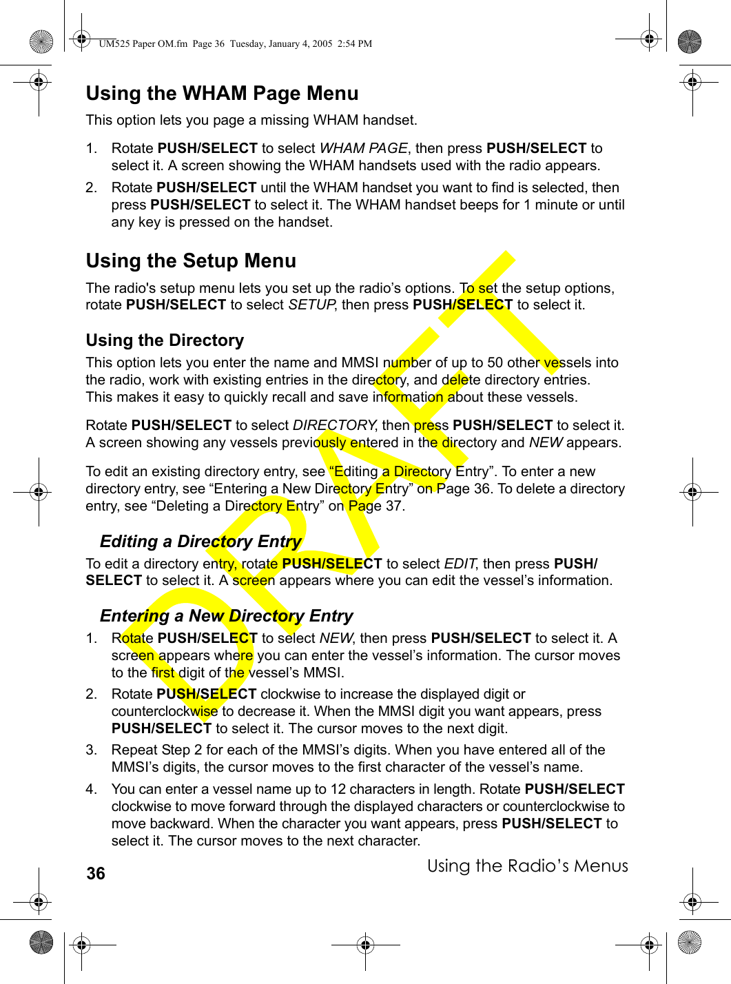 Using the Radio’s Menus36Using the WHAM Page MenuThis option lets you page a missing WHAM handset.1. Rotate PUSH/SELECT to select WHAM PAGE, then press PUSH/SELECT to select it. A screen showing the WHAM handsets used with the radio appears.2. Rotate PUSH/SELECT until the WHAM handset you want to find is selected, then press PUSH/SELECT to select it. The WHAM handset beeps for 1 minute or until any key is pressed on the handset.Using the Setup MenuThe radio&apos;s setup menu lets you set up the radio’s options. To set the setup options, rotate PUSH/SELECT to select SETUP, then press PUSH/SELECT to select it.Using the DirectoryThis option lets you enter the name and MMSI number of up to 50 other vessels into the radio, work with existing entries in the directory, and delete directory entries. This makes it easy to quickly recall and save information about these vessels.Rotate PUSH/SELECT to select DIRECTORY, then press PUSH/SELECT to select it. A screen showing any vessels previously entered in the directory and NEW appears.To edit an existing directory entry, see “Editing a Directory Entry”. To enter a new directory entry, see “Entering a New Directory Entry” on Page 36. To delete a directory entry, see “Deleting a Directory Entry” on Page 37.Editing a Directory EntryTo edit a directory entry, rotate PUSH/SELECT to select EDIT, then press PUSH/SELECT to select it. A screen appears where you can edit the vessel’s information.Entering a New Directory Entry1. Rotate PUSH/SELECT to select NEW, then press PUSH/SELECT to select it. A screen appears where you can enter the vessel’s information. The cursor moves to the first digit of the vessel’s MMSI.2. Rotate PUSH/SELECT clockwise to increase the displayed digit or counterclockwise to decrease it. When the MMSI digit you want appears, press PUSH/SELECT to select it. The cursor moves to the next digit.3. Repeat Step 2 for each of the MMSI’s digits. When you have entered all of the MMSI’s digits, the cursor moves to the first character of the vessel’s name.4. You can enter a vessel name up to 12 characters in length. Rotate PUSH/SELECT clockwise to move forward through the displayed characters or counterclockwise to move backward. When the character you want appears, press PUSH/SELECT to select it. The cursor moves to the next character.UM525 Paper OM.fm  Page 36  Tuesday, January 4, 2005  2:54 PM