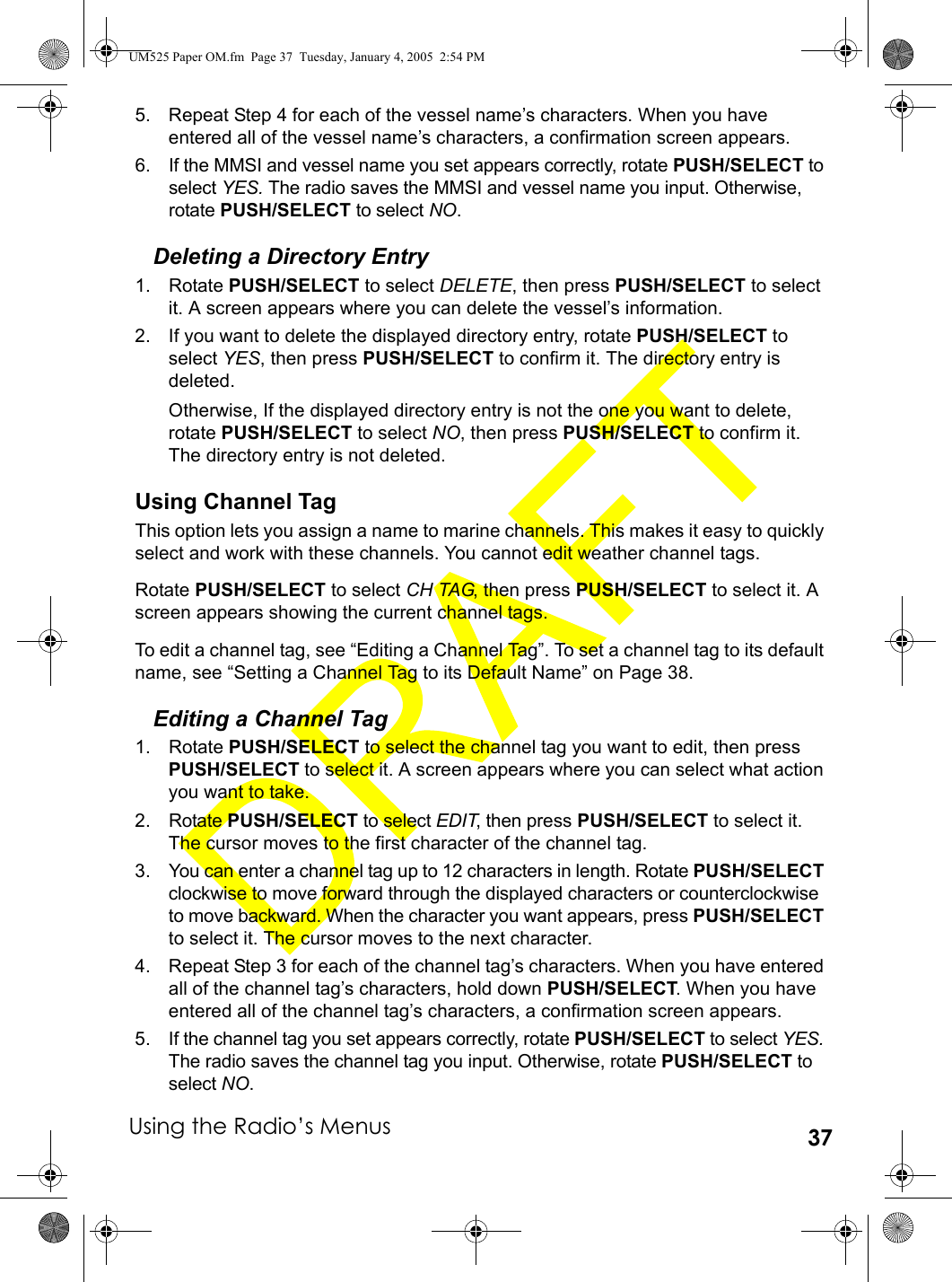 Using the Radio’s Menus 375. Repeat Step 4 for each of the vessel name’s characters. When you have entered all of the vessel name’s characters, a confirmation screen appears.6. If the MMSI and vessel name you set appears correctly, rotate PUSH/SELECT to select YES. The radio saves the MMSI and vessel name you input. Otherwise, rotate PUSH/SELECT to select NO. Deleting a Directory Entry1. Rotate PUSH/SELECT to select DELETE, then press PUSH/SELECT to select it. A screen appears where you can delete the vessel’s information.2. If you want to delete the displayed directory entry, rotate PUSH/SELECT to select YES, then press PUSH/SELECT to confirm it. The directory entry is deleted.Otherwise, If the displayed directory entry is not the one you want to delete, rotate PUSH/SELECT to select NO, then press PUSH/SELECT to confirm it. The directory entry is not deleted.Using Channel TagThis option lets you assign a name to marine channels. This makes it easy to quickly select and work with these channels. You cannot edit weather channel tags.Rotate PUSH/SELECT to select CH TAG, then press PUSH/SELECT to select it. A screen appears showing the current channel tags.To edit a channel tag, see “Editing a Channel Tag”. To set a channel tag to its default name, see “Setting a Channel Tag to its Default Name” on Page 38.Editing a Channel Tag1. Rotate PUSH/SELECT to select the channel tag you want to edit, then press PUSH/SELECT to select it. A screen appears where you can select what action you want to take.2. Rotate PUSH/SELECT to select EDIT, then press PUSH/SELECT to select it. The cursor moves to the first character of the channel tag.3. You can enter a channel tag up to 12 characters in length. Rotate PUSH/SELECT clockwise to move forward through the displayed characters or counterclockwise to move backward. When the character you want appears, press PUSH/SELECT to select it. The cursor moves to the next character.4. Repeat Step 3 for each of the channel tag’s characters. When you have entered all of the channel tag’s characters, hold down PUSH/SELECT. When you have entered all of the channel tag’s characters, a confirmation screen appears.5. If the channel tag you set appears correctly, rotate PUSH/SELECT to select YES. The radio saves the channel tag you input. Otherwise, rotate PUSH/SELECT to select NO. UM525 Paper OM.fm  Page 37  Tuesday, January 4, 2005  2:54 PM