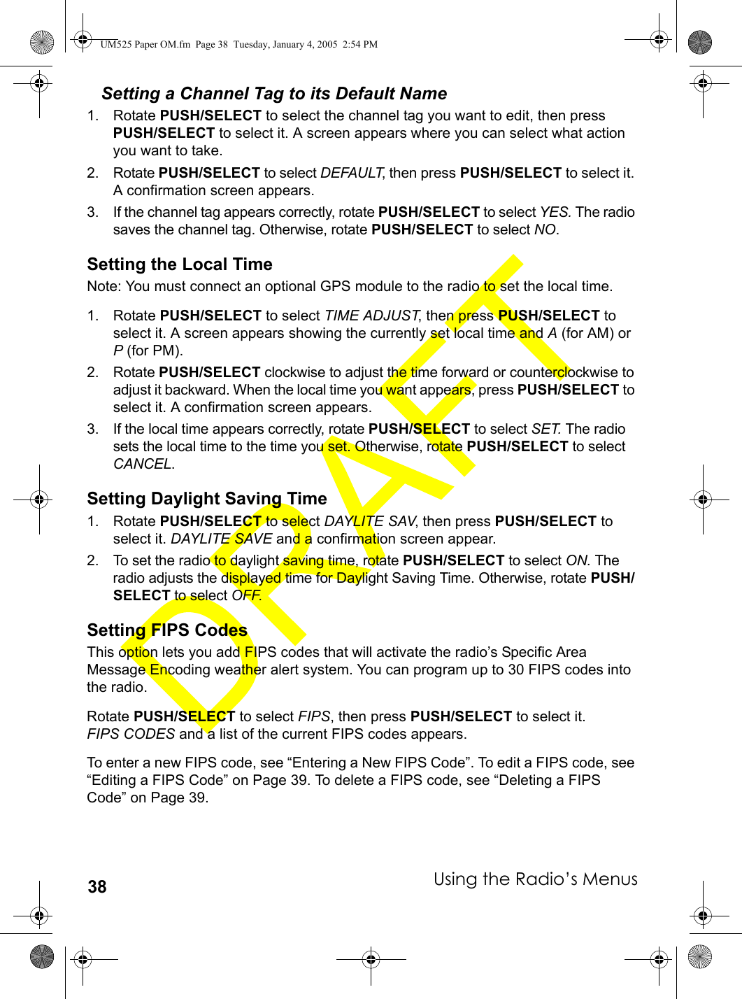 Using the Radio’s Menus38Setting a Channel Tag to its Default Name1. Rotate PUSH/SELECT to select the channel tag you want to edit, then press PUSH/SELECT to select it. A screen appears where you can select what action you want to take.2. Rotate PUSH/SELECT to select DEFAULT, then press PUSH/SELECT to select it. A confirmation screen appears.3. If the channel tag appears correctly, rotate PUSH/SELECT to select YES. The radio saves the channel tag. Otherwise, rotate PUSH/SELECT to select NO. Setting the Local TimeNote: You must connect an optional GPS module to the radio to set the local time.1. Rotate PUSH/SELECT to select TIME ADJUST, then press PUSH/SELECT to select it. A screen appears showing the currently set local time and A (for AM) or P (for PM).2. Rotate PUSH/SELECT clockwise to adjust the time forward or counterclockwise to adjust it backward. When the local time you want appears, press PUSH/SELECT to select it. A confirmation screen appears.3. If the local time appears correctly, rotate PUSH/SELECT to select SET. The radio sets the local time to the time you set. Otherwise, rotate PUSH/SELECT to select CANCEL. Setting Daylight Saving Time1. Rotate PUSH/SELECT to select DAYLITE SAV, then press PUSH/SELECT to select it. DAYLITE SAVE and a confirmation screen appear.2. To set the radio to daylight saving time, rotate PUSH/SELECT to select ON. The radio adjusts the displayed time for Daylight Saving Time. Otherwise, rotate PUSH/SELECT to select OFF. Setting FIPS CodesThis option lets you add FIPS codes that will activate the radio’s Specific Area Message Encoding weather alert system. You can program up to 30 FIPS codes into the radio. Rotate PUSH/SELECT to select FIPS, then press PUSH/SELECT to select it. FIPS CODES and a list of the current FIPS codes appears.To enter a new FIPS code, see “Entering a New FIPS Code”. To edit a FIPS code, see “Editing a FIPS Code” on Page 39. To delete a FIPS code, see “Deleting a FIPS Code” on Page 39.UM525 Paper OM.fm  Page 38  Tuesday, January 4, 2005  2:54 PM