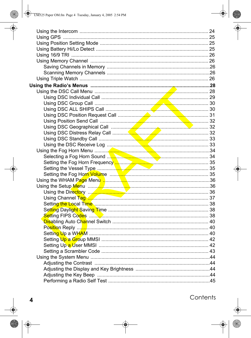 Contents4Using the Intercom .............................................................................................. 24Using GPS  .......................................................................................................... 25Using Position Setting Mode ............................................................................... 25Using Battery Hi/Lo Detect .................................................................................. 25Using 16/9 TRI  .................................................................................................... 26Using Memory Channel  ...................................................................................... 26Saving Channels in Memory ...........................................................................26Scanning Memory Channels ...........................................................................26Using Triple Watch .............................................................................................. 26Using the Radio’s Menus  .......................................................................................28Using the DSC Call Menu  ................................................................................... 28Using DSC Individual Call .............................................................................. 29Using DSC Group Call ................................................................................... 30Using DSC ALL SHIPS Call ........................................................................... 30Using DSC Position Request Call .................................................................. 31Using Position Send Call  ............................................................................... 32Using DSC Geographical Call  ....................................................................... 32Using DSC Distress Relay Call ...................................................................... 32Using DSC Standby Call ................................................................................ 33Using the DSC Receive Log  .......................................................................... 33Using the Fog Horn Menu ....................................................................................34Selecting a Fog Horn Sound .......................................................................... 34Setting the Fog Horn Frequency .................................................................... 35Setting the Vessel Type ................................................................................. 35Setting the Fog Horn Volume  ........................................................................ 35Using the WHAM Page Menu  ..............................................................................36Using the Setup Menu  .........................................................................................36Using the Directory  ........................................................................................ 36Using Channel Tag  ........................................................................................ 37Setting the Local Time  ................................................................................... 38Setting Daylight Saving Time ......................................................................... 38Setting FIPS Codes  ....................................................................................... 38Disabling Auto Channel Switch ...................................................................... 40Position Reply ................................................................................................ 40Setting Up a WHAM ....................................................................................... 40Setting Up a Group MMSI .............................................................................. 42Setting Up a User MMSI  ................................................................................ 42Setting a Scrambler Code .............................................................................. 43Using the System Menu .......................................................................................44Adjusting the Contrast  ....................................................................................44Adjusting the Display and Key Brightness  ......................................................44Adjusting the Key Beep  ..................................................................................44Performing a Radio Self Test ..........................................................................45UM525 Paper OM.fm  Page 4  Tuesday, January 4, 2005  2:54 PM