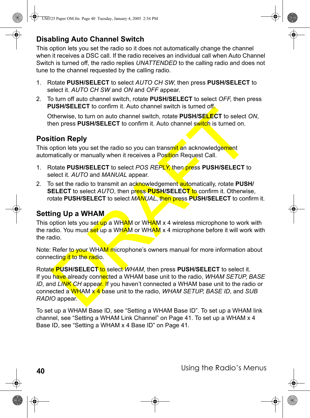 Using the Radio’s Menus40Disabling Auto Channel SwitchThis option lets you set the radio so it does not automatically change the channel when it receives a DSC call. If the radio receives an individual call when Auto Channel Switch is turned off, the radio replies UNATTENDED to the calling radio and does not tune to the channel requested by the calling radio.1. Rotate PUSH/SELECT to select AUTO CH SW, then press PUSH/SELECT to select it. AUTO CH SW and ON and OFF appear.2. To turn off auto channel switch, rotate PUSH/SELECT to select OFF, then press PUSH/SELECT to confirm it. Auto channel switch is turned off.Otherwise, to turn on auto channel switch, rotate PUSH/SELECT to select ON, then press PUSH/SELECT to confirm it. Auto channel switch is turned on.Position ReplyThis option lets you set the radio so you can transmit an acknowledgement automatically or manually when it receives a Position Request Call. 1. Rotate PUSH/SELECT to select POS REPLY, then press PUSH/SELECT to select it. AUTO and MANUAL appear.2. To set the radio to transmit an acknowledgement automatically, rotate PUSH/SELECT to select AUTO, then press PUSH/SELECT to confirm it. Otherwise, rotate PUSH/SELECT to select MANUAL, then press PUSH/SELECT to confirm it.Setting Up a WHAMThis option lets you set up a WHAM or WHAM x 4 wireless microphone to work with the radio. You must set up a WHAM or WHAM x 4 microphone before it will work with the radio.Note: Refer to your WHAM microphone’s owners manual for more information about connecting it to the radio.Rotate PUSH/SELECT to select WHAM, then press PUSH/SELECT to select it. If you have already connected a WHAM base unit to the radio, WHAM SETUP, BASE ID, and LINK CH appear. If you haven’t connected a WHAM base unit to the radio or connected a WHAM x 4 base unit to the radio, WHAM SETUP, BASE ID, and SUB RADIO appear.To set up a WHAM Base ID, see “Setting a WHAM Base ID”. To set up a WHAM link channel, see “Setting a WHAM Link Channel” on Page 41. To set up a WHAM x 4 Base ID, see “Setting a WHAM x 4 Base ID” on Page 41.UM525 Paper OM.fm  Page 40  Tuesday, January 4, 2005  2:54 PM