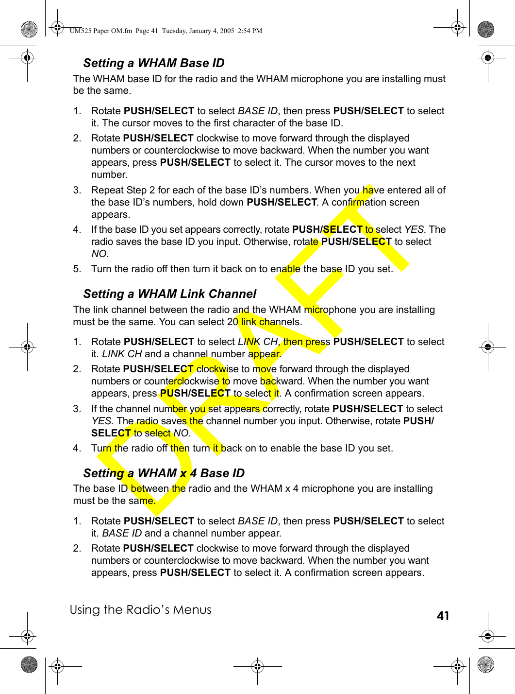 Using the Radio’s Menus 41Setting a WHAM Base IDThe WHAM base ID for the radio and the WHAM microphone you are installing must be the same.1. Rotate PUSH/SELECT to select BASE ID, then press PUSH/SELECT to select it. The cursor moves to the first character of the base ID.2. Rotate PUSH/SELECT clockwise to move forward through the displayed numbers or counterclockwise to move backward. When the number you want appears, press PUSH/SELECT to select it. The cursor moves to the next number.3. Repeat Step 2 for each of the base ID’s numbers. When you have entered all of the base ID’s numbers, hold down PUSH/SELECT. A confirmation screen appears.4. If the base ID you set appears correctly, rotate PUSH/SELECT to select YES. The radio saves the base ID you input. Otherwise, rotate PUSH/SELECT to select NO. 5. Turn the radio off then turn it back on to enable the base ID you set.Setting a WHAM Link ChannelThe link channel between the radio and the WHAM microphone you are installing must be the same. You can select 20 link channels.1. Rotate PUSH/SELECT to select LINK CH, then press PUSH/SELECT to select it. LINK CH and a channel number appear.2. Rotate PUSH/SELECT clockwise to move forward through the displayed numbers or counterclockwise to move backward. When the number you want appears, press PUSH/SELECT to select it. A confirmation screen appears.3. If the channel number you set appears correctly, rotate PUSH/SELECT to select YES. The radio saves the channel number you input. Otherwise, rotate PUSH/SELECT to select NO. 4. Turn the radio off then turn it back on to enable the base ID you set.Setting a WHAM x 4 Base IDThe base ID between the radio and the WHAM x 4 microphone you are installing must be the same.1. Rotate PUSH/SELECT to select BASE ID, then press PUSH/SELECT to select it. BASE ID and a channel number appear.2. Rotate PUSH/SELECT clockwise to move forward through the displayed numbers or counterclockwise to move backward. When the number you want appears, press PUSH/SELECT to select it. A confirmation screen appears.UM525 Paper OM.fm  Page 41  Tuesday, January 4, 2005  2:54 PM