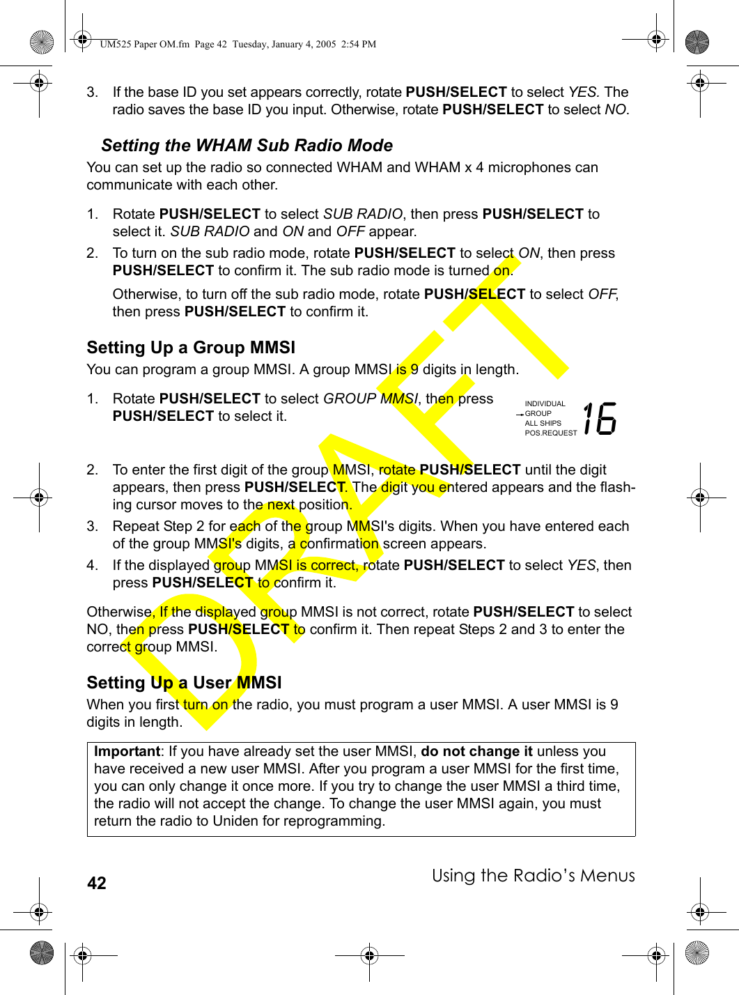 Using the Radio’s Menus423. If the base ID you set appears correctly, rotate PUSH/SELECT to select YES. The radio saves the base ID you input. Otherwise, rotate PUSH/SELECT to select NO. Setting the WHAM Sub Radio ModeYou can set up the radio so connected WHAM and WHAM x 4 microphones can communicate with each other.1. Rotate PUSH/SELECT to select SUB RADIO, then press PUSH/SELECT to select it. SUB RADIO and ON and OFF appear.2. To turn on the sub radio mode, rotate PUSH/SELECT to select ON, then press PUSH/SELECT to confirm it. The sub radio mode is turned on.Otherwise, to turn off the sub radio mode, rotate PUSH/SELECT to select OFF, then press PUSH/SELECT to confirm it.Setting Up a Group MMSIYou can program a group MMSI. A group MMSI is 9 digits in length.1. Rotate PUSH/SELECT to select GROUP MMSI, then press PUSH/SELECT to select it.2. To enter the first digit of the group MMSI, rotate PUSH/SELECT until the digit appears, then press PUSH/SELECT. The digit you entered appears and the flash-ing cursor moves to the next position.3. Repeat Step 2 for each of the group MMSI&apos;s digits. When you have entered each of the group MMSI&apos;s digits, a confirmation screen appears.4. If the displayed group MMSI is correct, rotate PUSH/SELECT to select YES, then press PUSH/SELECT to confirm it. Otherwise, If the displayed group MMSI is not correct, rotate PUSH/SELECT to select NO, then press PUSH/SELECT to confirm it. Then repeat Steps 2 and 3 to enter the correct group MMSI.Setting Up a User MMSIWhen you first turn on the radio, you must program a user MMSI. A user MMSI is 9 digits in length.Important: If you have already set the user MMSI, do not change it unless you have received a new user MMSI. After you program a user MMSI for the first time, you can only change it once more. If you try to change the user MMSI a third time, the radio will not accept the change. To change the user MMSI again, you must return the radio to Uniden for reprogramming.INDIVIDUALGROUPALL SHIPSPOS.REQUEST16UM525 Paper OM.fm  Page 42  Tuesday, January 4, 2005  2:54 PM