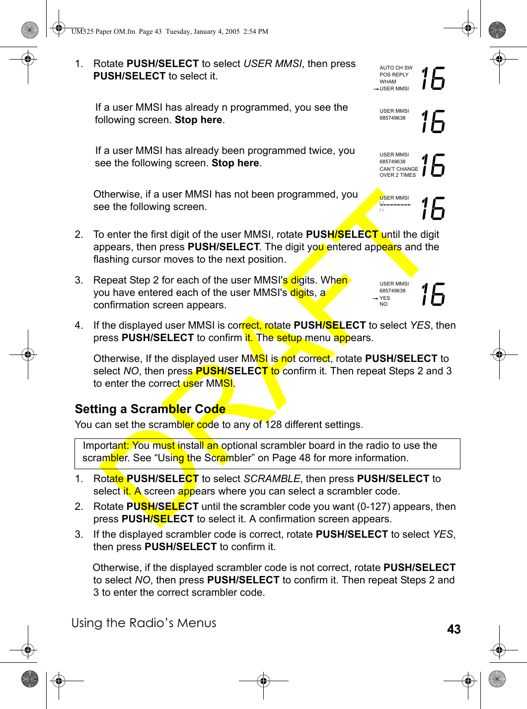 Using the Radio’s Menus 431. Rotate PUSH/SELECT to select USER MMSI, then press PUSH/SELECT to select it.If a user MMSI has already n programmed, you see the following screen. Stop here.If a user MMSI has already been programmed twice, you see the following screen. Stop here.Otherwise, if a user MMSI has not been programmed, you see the following screen.2. To enter the first digit of the user MMSI, rotate PUSH/SELECT until the digit appears, then press PUSH/SELECT. The digit you entered appears and the flashing cursor moves to the next position.3. Repeat Step 2 for each of the user MMSI&apos;s digits. When you have entered each of the user MMSI&apos;s digits, a confirmation screen appears.4. If the displayed user MMSI is correct, rotate PUSH/SELECT to select YES, then press PUSH/SELECT to confirm it. The setup menu appears. Otherwise, If the displayed user MMSI is not correct, rotate PUSH/SELECT to select NO, then press PUSH/SELECT to confirm it. Then repeat Steps 2 and 3 to enter the correct user MMSI.Setting a Scrambler CodeYou can set the scrambler code to any of 128 different settings.Important: You must install an optional scrambler board in the radio to use the scrambler. See “Using the Scrambler” on Page 48 for more information.1. Rotate PUSH/SELECT to select SCRAMBLE, then press PUSH/SELECT to select it. A screen appears where you can select a scrambler code.2. Rotate PUSH/SELECT until the scrambler code you want (0-127) appears, then press PUSH/SELECT to select it. A confirmation screen appears.3. If the displayed scrambler code is correct, rotate PUSH/SELECT to select YES, then press PUSH/SELECT to confirm it. Otherwise, if the displayed scrambler code is not correct, rotate PUSH/SELECT to select NO, then press PUSH/SELECT to confirm it. Then repeat Steps 2 and 3 to enter the correct scrambler code.AUTO CH SWPOS REPLYWHAMUSER MMSI 16USER MMSI685749638 16USER MMSI685749638 16CAN’T CHANGEOVER 2 TIMESUSER MMSI--------- 16USER MMSI685749638 16YESNOUM525 Paper OM.fm  Page 43  Tuesday, January 4, 2005  2:54 PM