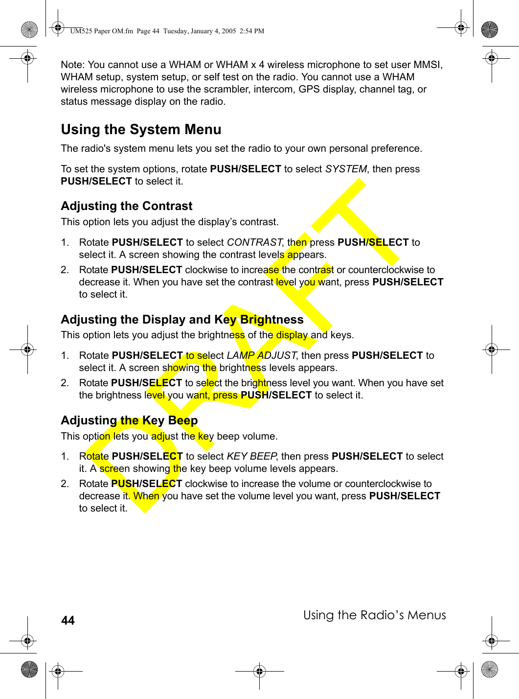 Using the Radio’s Menus44Note: You cannot use a WHAM or WHAM x 4 wireless microphone to set user MMSI, WHAM setup, system setup, or self test on the radio. You cannot use a WHAM wireless microphone to use the scrambler, intercom, GPS display, channel tag, or status message display on the radio.Using the System MenuThe radio&apos;s system menu lets you set the radio to your own personal preference. To set the system options, rotate PUSH/SELECT to select SYSTEM, then press PUSH/SELECT to select it.Adjusting the ContrastThis option lets you adjust the display’s contrast.1. Rotate PUSH/SELECT to select CONTRAST, then press PUSH/SELECT to select it. A screen showing the contrast levels appears.2. Rotate PUSH/SELECT clockwise to increase the contrast or counterclockwise to decrease it. When you have set the contrast level you want, press PUSH/SELECT to select it. Adjusting the Display and Key BrightnessThis option lets you adjust the brightness of the display and keys.1. Rotate PUSH/SELECT to select LAMP ADJUST, then press PUSH/SELECT to select it. A screen showing the brightness levels appears.2. Rotate PUSH/SELECT to select the brightness level you want. When you have set the brightness level you want, press PUSH/SELECT to select it. Adjusting the Key BeepThis option lets you adjust the key beep volume.1. Rotate PUSH/SELECT to select KEY BEEP, then press PUSH/SELECT to select it. A screen showing the key beep volume levels appears.2. Rotate PUSH/SELECT clockwise to increase the volume or counterclockwise to decrease it. When you have set the volume level you want, press PUSH/SELECT to select it. UM525 Paper OM.fm  Page 44  Tuesday, January 4, 2005  2:54 PM