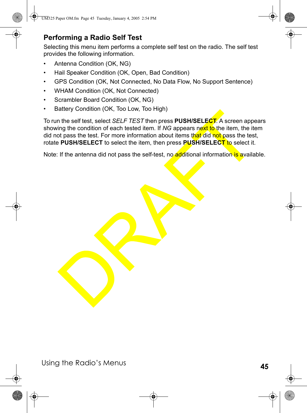 Using the Radio’s Menus 45Performing a Radio Self TestSelecting this menu item performs a complete self test on the radio. The self test provides the following information.• Antenna Condition (OK, NG)• Hail Speaker Condition (OK, Open, Bad Condition)• GPS Condition (OK, Not Connected, No Data Flow, No Support Sentence)• WHAM Condition (OK, Not Connected)• Scrambler Board Condition (OK, NG)• Battery Condition (OK, Too Low, Too High)To run the self test, select SELF TEST then press PUSH/SELECT. A screen appears showing the condition of each tested item. If NG appears next to the item, the item did not pass the test. For more information about items that did not pass the test, rotate PUSH/SELECT to select the item, then press PUSH/SELECT to select it.Note: If the antenna did not pass the self-test, no additional information is available.UM525 Paper OM.fm  Page 45  Tuesday, January 4, 2005  2:54 PM