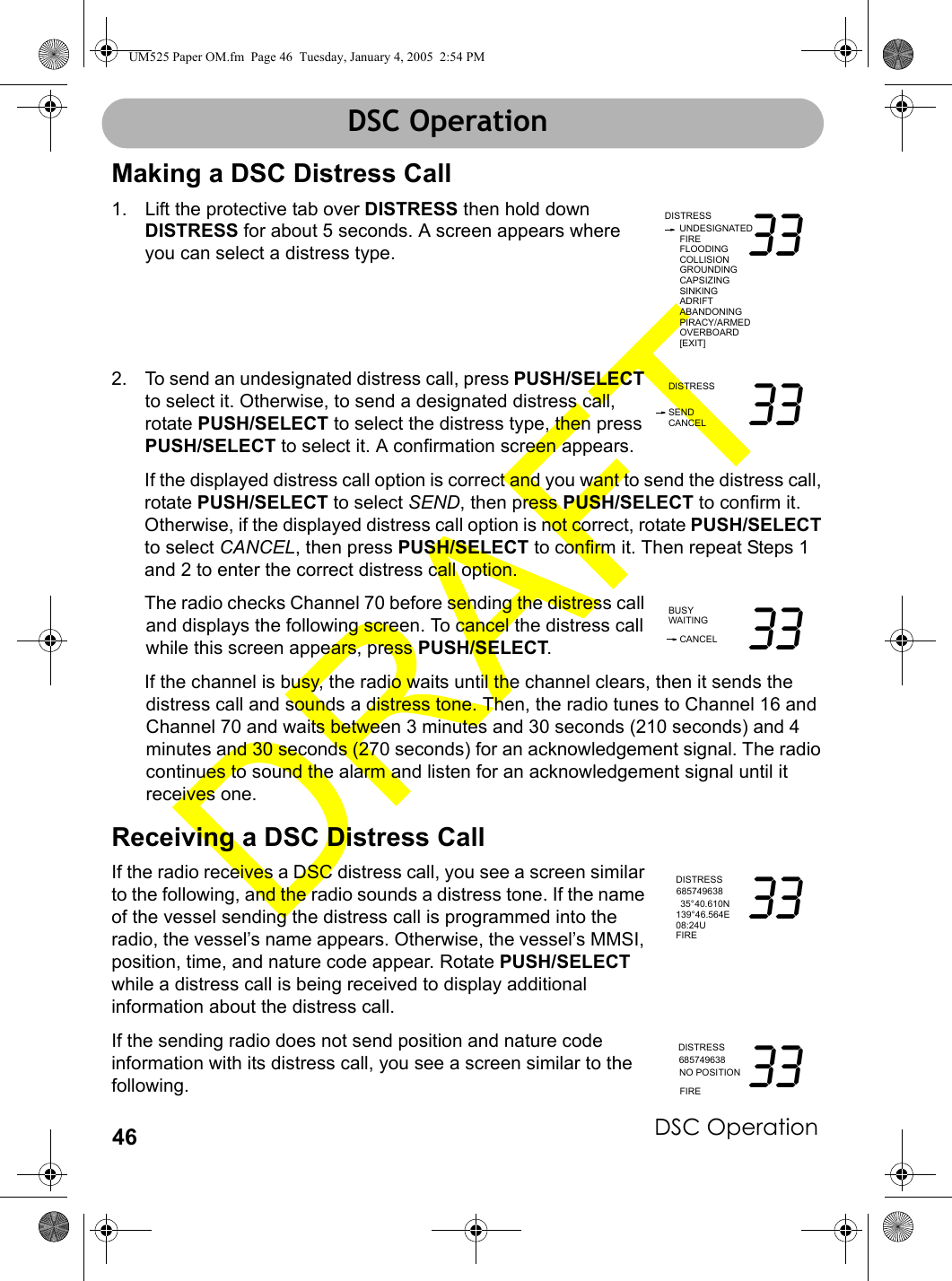 DSC Operation46DSC OperationMaking a DSC Distress Call1. Lift the protective tab over DISTRESS then hold down DISTRESS for about 5 seconds. A screen appears where you can select a distress type.2. To send an undesignated distress call, press PUSH/SELECT to select it. Otherwise, to send a designated distress call, rotate PUSH/SELECT to select the distress type, then press PUSH/SELECT to select it. A confirmation screen appears.If the displayed distress call option is correct and you want to send the distress call, rotate PUSH/SELECT to select SEND, then press PUSH/SELECT to confirm it. Otherwise, if the displayed distress call option is not correct, rotate PUSH/SELECT to select CANCEL, then press PUSH/SELECT to confirm it. Then repeat Steps 1 and 2 to enter the correct distress call option.The radio checks Channel 70 before sending the distress call and displays the following screen. To cancel the distress call while this screen appears, press PUSH/SELECT.If the channel is busy, the radio waits until the channel clears, then it sends the distress call and sounds a distress tone. Then, the radio tunes to Channel 16 and Channel 70 and waits between 3 minutes and 30 seconds (210 seconds) and 4 minutes and 30 seconds (270 seconds) for an acknowledgement signal. The radio continues to sound the alarm and listen for an acknowledgement signal until it receives one.Receiving a DSC Distress CallIf the radio receives a DSC distress call, you see a screen similar to the following, and the radio sounds a distress tone. If the name of the vessel sending the distress call is programmed into the radio, the vessel’s name appears. Otherwise, the vessel’s MMSI, position, time, and nature code appear. Rotate PUSH/SELECT while a distress call is being received to display additional information about the distress call.If the sending radio does not send position and nature code information with its distress call, you see a screen similar to the following.DISTRESSUNDESIGNATED33FIREFLOODINGCOLLISIONGROUNDINGCAPSIZINGSINKINGADRIFTABANDONINGPIRACY/ARMEDOVERBOARD[EXIT]DISTRESS 33SENDCANCELBUSY 33CANCELWAITINGDISTRESS35°40.610N 33685749638139°46.564E08:24UFIREDISTRESSNO POSITION 33685749638FIREDSC OperationUM525 Paper OM.fm  Page 46  Tuesday, January 4, 2005  2:54 PM