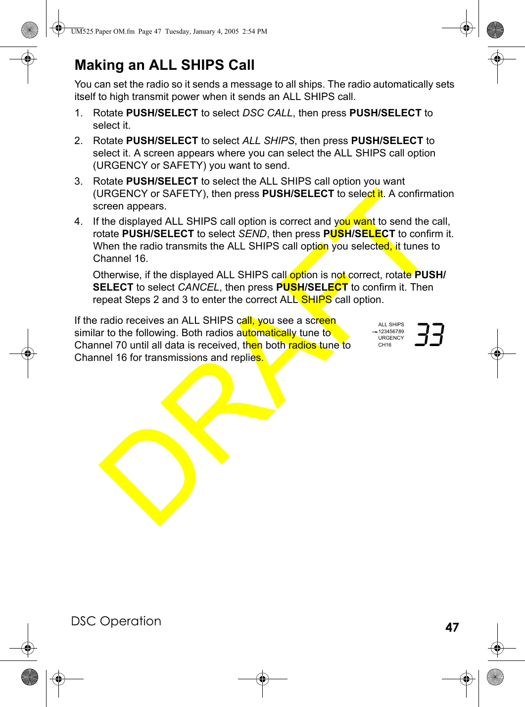 DSC Operation 47Making an ALL SHIPS CallYou can set the radio so it sends a message to all ships. The radio automatically sets itself to high transmit power when it sends an ALL SHIPS call.1. Rotate PUSH/SELECT to select DSC CALL, then press PUSH/SELECT to select it.2. Rotate PUSH/SELECT to select ALL SHIPS, then press PUSH/SELECT to select it. A screen appears where you can select the ALL SHIPS call option (URGENCY or SAFETY) you want to send.3. Rotate PUSH/SELECT to select the ALL SHIPS call option you want (URGENCY or SAFETY), then press PUSH/SELECT to select it. A confirmation screen appears.4. If the displayed ALL SHIPS call option is correct and you want to send the call, rotate PUSH/SELECT to select SEND, then press PUSH/SELECT to confirm it. When the radio transmits the ALL SHIPS call option you selected, it tunes to Channel 16.Otherwise, if the displayed ALL SHIPS call option is not correct, rotate PUSH/SELECT to select CANCEL, then press PUSH/SELECT to confirm it. Then repeat Steps 2 and 3 to enter the correct ALL SHIPS call option.If the radio receives an ALL SHIPS call, you see a screen similar to the following. Both radios automatically tune to Channel 70 until all data is received, then both radios tune to Channel 16 for transmissions and replies.ALL SHIPS123456789URGENCYCH16 33UM525 Paper OM.fm  Page 47  Tuesday, January 4, 2005  2:54 PM