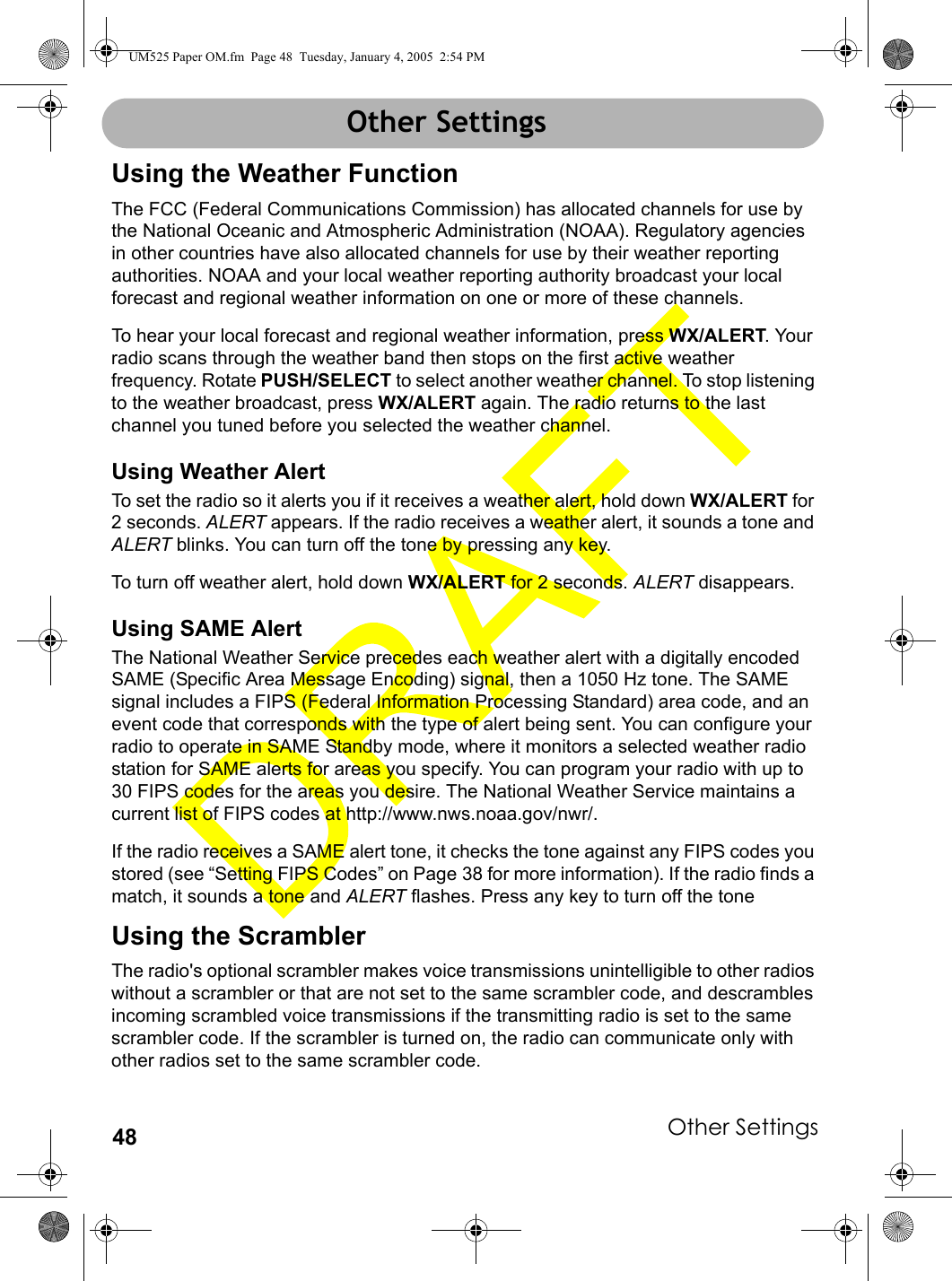 Other Settings48Other SettingsUsing the Weather FunctionThe FCC (Federal Communications Commission) has allocated channels for use by the National Oceanic and Atmospheric Administration (NOAA). Regulatory agencies in other countries have also allocated channels for use by their weather reporting authorities. NOAA and your local weather reporting authority broadcast your local forecast and regional weather information on one or more of these channels.To hear your local forecast and regional weather information, press WX/ALERT. Your radio scans through the weather band then stops on the first active weather frequency. Rotate PUSH/SELECT to select another weather channel. To stop listening to the weather broadcast, press WX/ALERT again. The radio returns to the last channel you tuned before you selected the weather channel.Using Weather AlertTo set the radio so it alerts you if it receives a weather alert, hold down WX/ALERT for 2 seconds. ALERT appears. If the radio receives a weather alert, it sounds a tone and ALERT blinks. You can turn off the tone by pressing any key.To turn off weather alert, hold down WX/ALERT for 2 seconds. ALERT disappears.Using SAME AlertThe National Weather Service precedes each weather alert with a digitally encoded SAME (Specific Area Message Encoding) signal, then a 1050 Hz tone. The SAME signal includes a FIPS (Federal Information Processing Standard) area code, and an event code that corresponds with the type of alert being sent. You can configure your radio to operate in SAME Standby mode, where it monitors a selected weather radio station for SAME alerts for areas you specify. You can program your radio with up to 30 FIPS codes for the areas you desire. The National Weather Service maintains a current list of FIPS codes at http://www.nws.noaa.gov/nwr/.If the radio receives a SAME alert tone, it checks the tone against any FIPS codes you stored (see “Setting FIPS Codes” on Page 38 for more information). If the radio finds a match, it sounds a tone and ALERT flashes. Press any key to turn off the tone Using the ScramblerThe radio&apos;s optional scrambler makes voice transmissions unintelligible to other radios without a scrambler or that are not set to the same scrambler code, and descrambles incoming scrambled voice transmissions if the transmitting radio is set to the same scrambler code. If the scrambler is turned on, the radio can communicate only with other radios set to the same scrambler code.Other SettingsUM525 Paper OM.fm  Page 48  Tuesday, January 4, 2005  2:54 PM