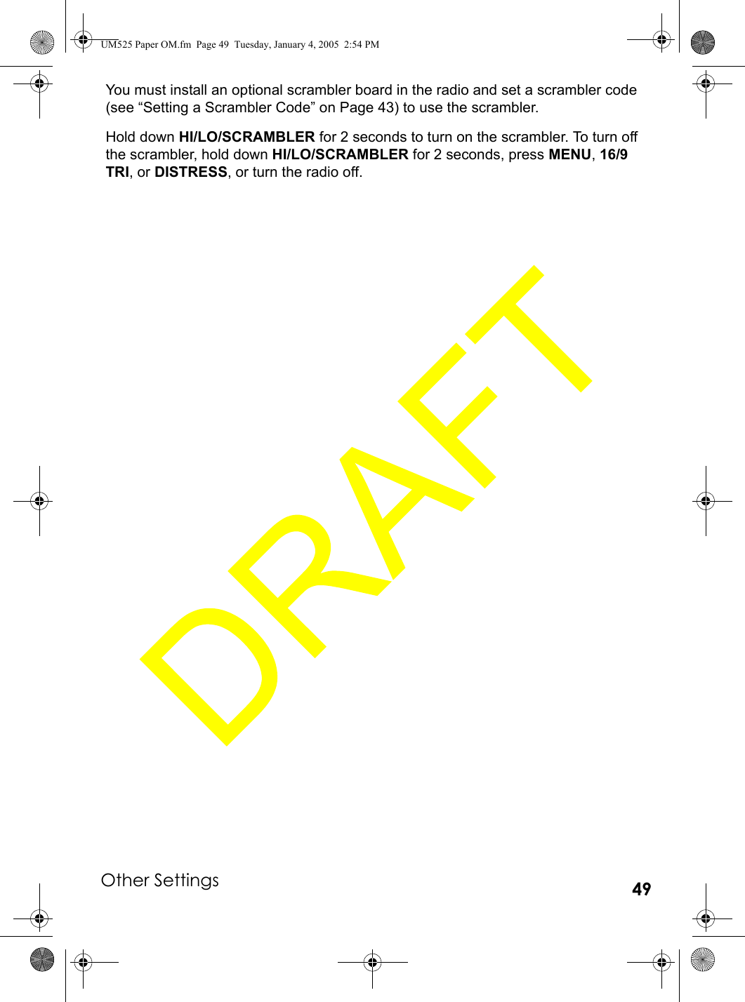 Other Settings 49You must install an optional scrambler board in the radio and set a scrambler code (see “Setting a Scrambler Code” on Page 43) to use the scrambler.Hold down HI/LO/SCRAMBLER for 2 seconds to turn on the scrambler. To turn off the scrambler, hold down HI/LO/SCRAMBLER for 2 seconds, press MENU, 16/9 TRI, or DISTRESS, or turn the radio off. UM525 Paper OM.fm  Page 49  Tuesday, January 4, 2005  2:54 PM