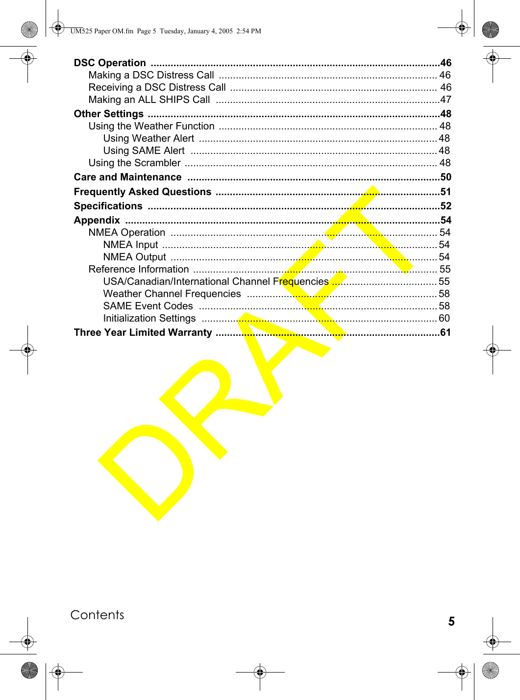 Contents 5DSC Operation  ......................................................................................................46Making a DSC Distress Call  ............................................................................. 46Receiving a DSC Distress Call ......................................................................... 46Making an ALL SHIPS Call  ...............................................................................47Other Settings .......................................................................................................48Using the Weather Function  ............................................................................. 48Using Weather Alert  .................................................................................... 48Using SAME Alert  ....................................................................................... 48Using the Scrambler  ......................................................................................... 48Care and Maintenance  .........................................................................................50Frequently Asked Questions ...............................................................................51Specifications .......................................................................................................52Appendix ...............................................................................................................54NMEA Operation  .............................................................................................. 54NMEA Input  ................................................................................................. 54NMEA Output  .............................................................................................. 54Reference Information ...................................................................................... 55USA/Canadian/International Channel Frequencies ..................................... 55Weather Channel Frequencies  ................................................................... 58SAME Event Codes  .................................................................................... 58Initialization Settings  ................................................................................... 60Three Year Limited Warranty ...............................................................................61UM525 Paper OM.fm  Page 5  Tuesday, January 4, 2005  2:54 PM