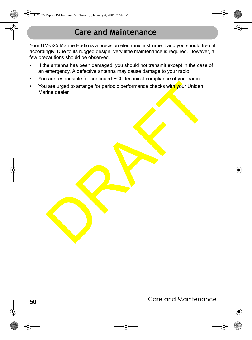Care and Maintenance50Care and MaintenanceYour UM-525 Marine Radio is a precision electronic instrument and you should treat it accordingly. Due to its rugged design, very little maintenance is required. However, a few precautions should be observed.• If the antenna has been damaged, you should not transmit except in the case of an emergency. A defective antenna may cause damage to your radio.• You are responsible for continued FCC technical compliance of your radio.• You are urged to arrange for periodic performance checks with your Uniden Marine dealer.Care and MaintenanceUM525 Paper OM.fm  Page 50  Tuesday, January 4, 2005  2:54 PM