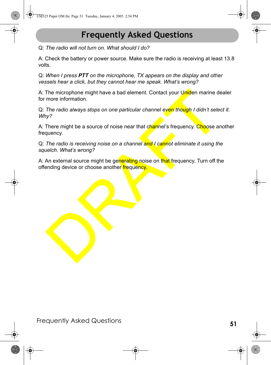 Frequently Asked Questions 51Frequently Asked QuestionsQ: The radio will not turn on. What should I do?A: Check the battery or power source. Make sure the radio is receiving at least 13.8 volts.Q: When I press PTT on the microphone, TX appears on the display and other vessels hear a click, but they cannot hear me speak. What’s wrong?A: The microphone might have a bad element. Contact your Uniden marine dealer for more information.Q: The radio always stops on one particular channel even though I didn’t select it. Why?A: There might be a source of noise near that channel’s frequency. Choose another frequency.Q: The radio is receiving noise on a channel and I cannot eliminate it using the squelch. What’s wrong?A: An external source might be generating noise on that frequency. Turn off the offending device or choose another frequency.Frequently Asked QuestionsUM525 Paper OM.fm  Page 51  Tuesday, January 4, 2005  2:54 PM