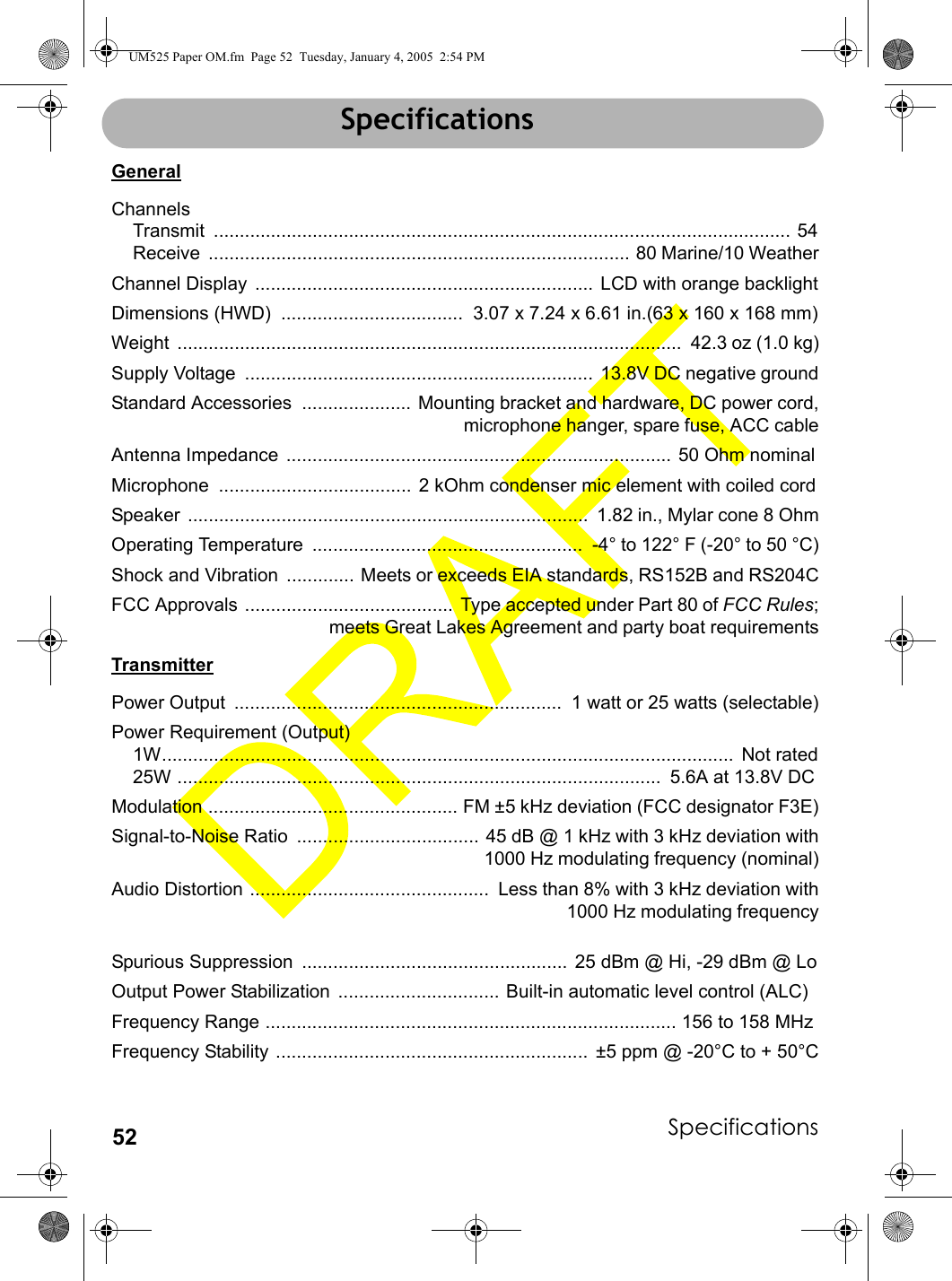 Specifications52SpecificationsGeneralChannelsTransmit ............................................................................................................... 54Receive  ................................................................................. 80 Marine/10 WeatherChannel Display  .................................................................  LCD with orange backlightDimensions (HWD)  ...................................  3.07 x 7.24 x 6.61 in.(63 x 160 x 168 mm)Weight  .................................................................................................  42.3 oz (1.0 kg)Supply Voltage  ...................................................................  13.8V DC negative groundStandard Accessories  ..................... Mounting bracket and hardware, DC power cord,microphone hanger, spare fuse, ACC cableAntenna Impedance  ..........................................................................  50 Ohm nominalMicrophone  .....................................  2 kOhm condenser mic element with coiled cordSpeaker  .............................................................................  1.82 in., Mylar cone 8 OhmOperating Temperature  ....................................................  -4° to 122° F (-20° to 50 °C)Shock and Vibration  ............. Meets or exceeds EIA standards, RS152B and RS204CFCC Approvals ........................................  Type accepted under Part 80 of FCC Rules;meets Great Lakes Agreement and party boat requirementsTransmitterPower Output  ...............................................................  1 watt or 25 watts (selectable)Power Requirement (Output)1W..............................................................................................................  Not rated25W .............................................................................................  5.6A at 13.8V DCModulation ................................................ FM ±5 kHz deviation (FCC designator F3E)Signal-to-Noise Ratio  ................................... 45 dB @ 1 kHz with 3 kHz deviation with 1000 Hz modulating frequency (nominal)Audio Distortion ..............................................  Less than 8% with 3 kHz deviation with 1000 Hz modulating frequencySpurious Suppression  ...................................................  25 dBm @ Hi, -29 dBm @ LoOutput Power Stabilization  ............................... Built-in automatic level control (ALC)Frequency Range ............................................................................... 156 to 158 MHzFrequency Stability ............................................................  ±5 ppm @ -20°C to + 50°CSpecificationsUM525 Paper OM.fm  Page 52  Tuesday, January 4, 2005  2:54 PM