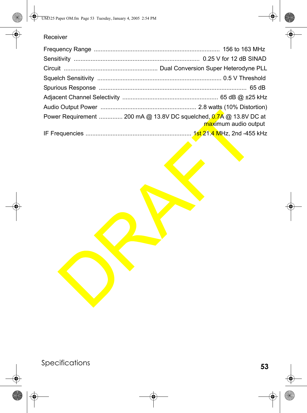 Specifications 53ReceiverFrequency Range  ...........................................................................  156 to 163 MHzSensitivity  ...........................................................................  0.25 V for 12 dB SINADCircuit ........................................................ Dual Conversion Super Heterodyne PLLSquelch Sensitivity  .......................................................................... 0.5 V ThresholdSpurious Response  ........................................................................................  65 dBAdjacent Channel Selectivity  ......................................................... 65 dB @ ±25 kHzAudio Output Power  ......................................................... 2.8 watts (10% Distortion)Power Requirement  .............. 200 mA @ 13.8V DC squelched, 0.7A @ 13.8V DC at maximum audio outputIF Frequencies ............................................................... 1st 21.4 MHz, 2nd -455 kHzUM525 Paper OM.fm  Page 53  Tuesday, January 4, 2005  2:54 PM