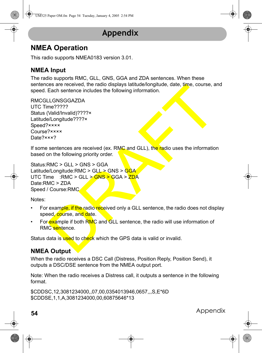 Appendix54AppendixNMEA OperationThis radio supports NMEA0183 version 3.01.NMEA InputThe radio supports RMC, GLL, GNS, GGA and ZDA sentences. When these sentences are received, the radio displays latitude/longitude, date, time, course, and speed. Each sentence includes the following information.RMCGLLGNSGGAZDAUTC Time?????Status (Valid/Invalid)????×Latitude/Longitude????×Speed?××××Course?××××Date?×××?If some sentences are received (ex. RMC and GLL), the radio uses the information based on the following priority order.Status:RMC &gt; GLL &gt; GNS &gt; GGA Latitude/Longitude:RMC &gt; GLL &gt; GNS &gt; GGA UTC Time    :RMC &gt; GLL &gt; GNS &gt; GGA &gt; ZDADate:RMC &gt; ZDASpeed / Course:RMCNotes: • For example, if the radio received only a GLL sentence, the radio does not display speed, course, and date. • For example if both RMC and GLL sentence, the radio will use information of RMC sentence.Status data is used to check which the GPS data is valid or invalid.NMEA OutputWhen the radio receives a DSC Call (Distress, Position Reply, Position Send), it outputs a DSC/DSE sentence from the NMEA output port.Note: When the radio receives a Distress call, it outputs a sentence in the following format.$CDDSC,12,3081234000,,07,00,0354013946,0657,,,S,E*6D$CDDSE,1,1,A,3081234000,00,60875646*13AppendixUM525 Paper OM.fm  Page 54  Tuesday, January 4, 2005  2:54 PM