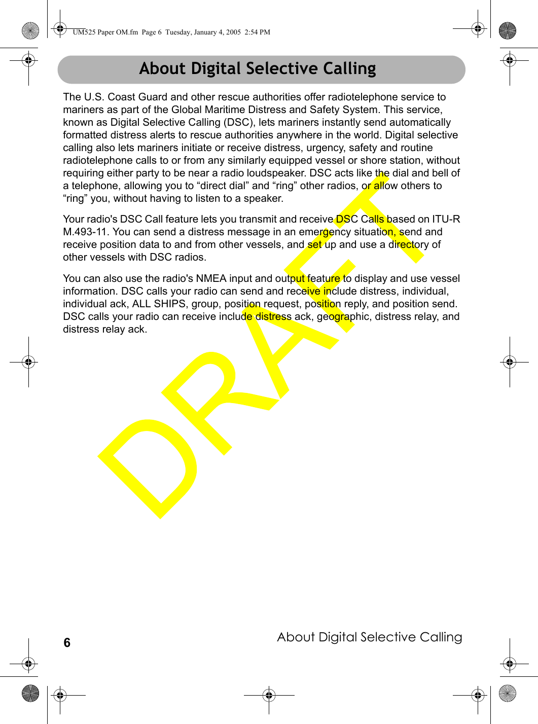 About Digital Selective Calling6About Digital Selective CallingThe U.S. Coast Guard and other rescue authorities offer radiotelephone service to mariners as part of the Global Maritime Distress and Safety System. This service, known as Digital Selective Calling (DSC), lets mariners instantly send automatically formatted distress alerts to rescue authorities anywhere in the world. Digital selective calling also lets mariners initiate or receive distress, urgency, safety and routine radiotelephone calls to or from any similarly equipped vessel or shore station, without requiring either party to be near a radio loudspeaker. DSC acts like the dial and bell of a telephone, allowing you to “direct dial” and “ring” other radios, or allow others to “ring” you, without having to listen to a speaker. Your radio&apos;s DSC Call feature lets you transmit and receive DSC Calls based on ITU-R M.493-11. You can send a distress message in an emergency situation, send and receive position data to and from other vessels, and set up and use a directory of other vessels with DSC radios. You can also use the radio&apos;s NMEA input and output feature to display and use vessel information. DSC calls your radio can send and receive include distress, individual, individual ack, ALL SHIPS, group, position request, position reply, and position send. DSC calls your radio can receive include distress ack, geographic, distress relay, and distress relay ack.About Digital Selective CallingUM525 Paper OM.fm  Page 6  Tuesday, January 4, 2005  2:54 PM