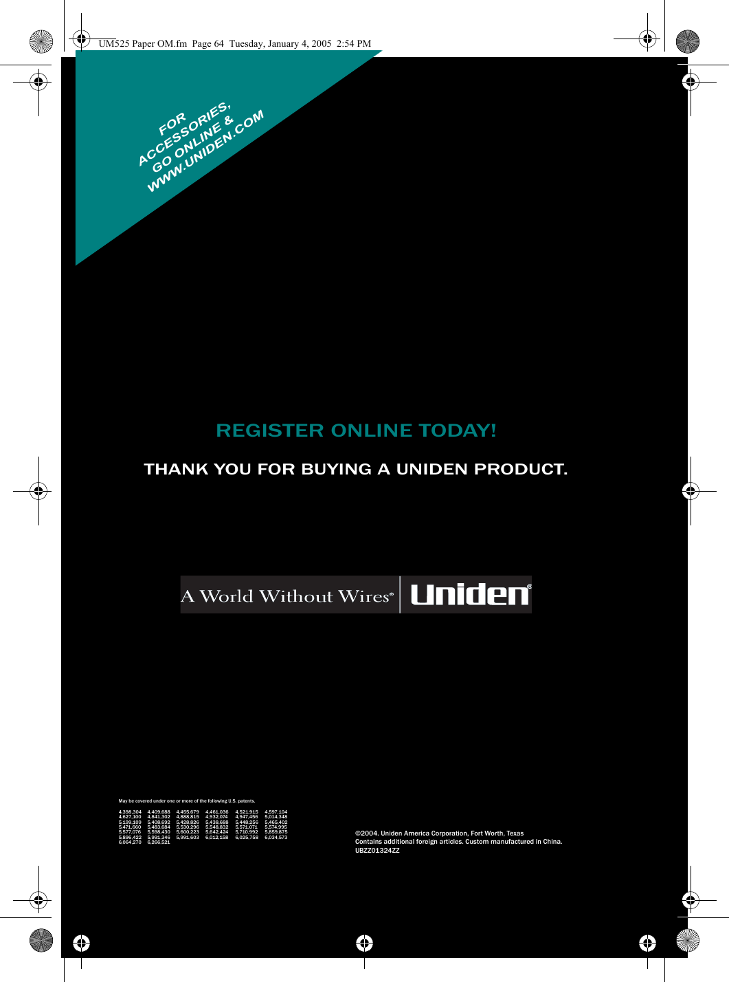 REGISTER ONLINE TODAY!THANK YOU FOR BUYING A UNIDEN PRODUCT.May be covered under one or more of the following U.S. patents.4,398,304 4,409,688 4,455,679 4,461,036 4,521,915 4,597,1044,627,100 4,841,302 4,888,815 4,932,074 4,947,456 5,014,3485,199,109 5,408,692 5,428,826 5,438,688 5,448,256 5,465,4025,471,660 5,483,684 5,530,296 5,548,832 5,571,071 5,574,9955,577,076 5,598,430 5,600,223 5,642,424 5,710,992 5,859,8755,896,422 5,991,346 5,991,603 6,012,158 6,025,758 6,034,5736,064,270 6,266,521©2004. Uniden America Corporation, Fort Worth, TexasContains additional foreign articles. Custom manufactured in China.UBZZ01324ZZFORWWW.UNIDEN.COM ACCESSORIES,GO ONLINE &amp;UM525 Paper OM.fm  Page 64  Tuesday, January 4, 2005  2:54 PM