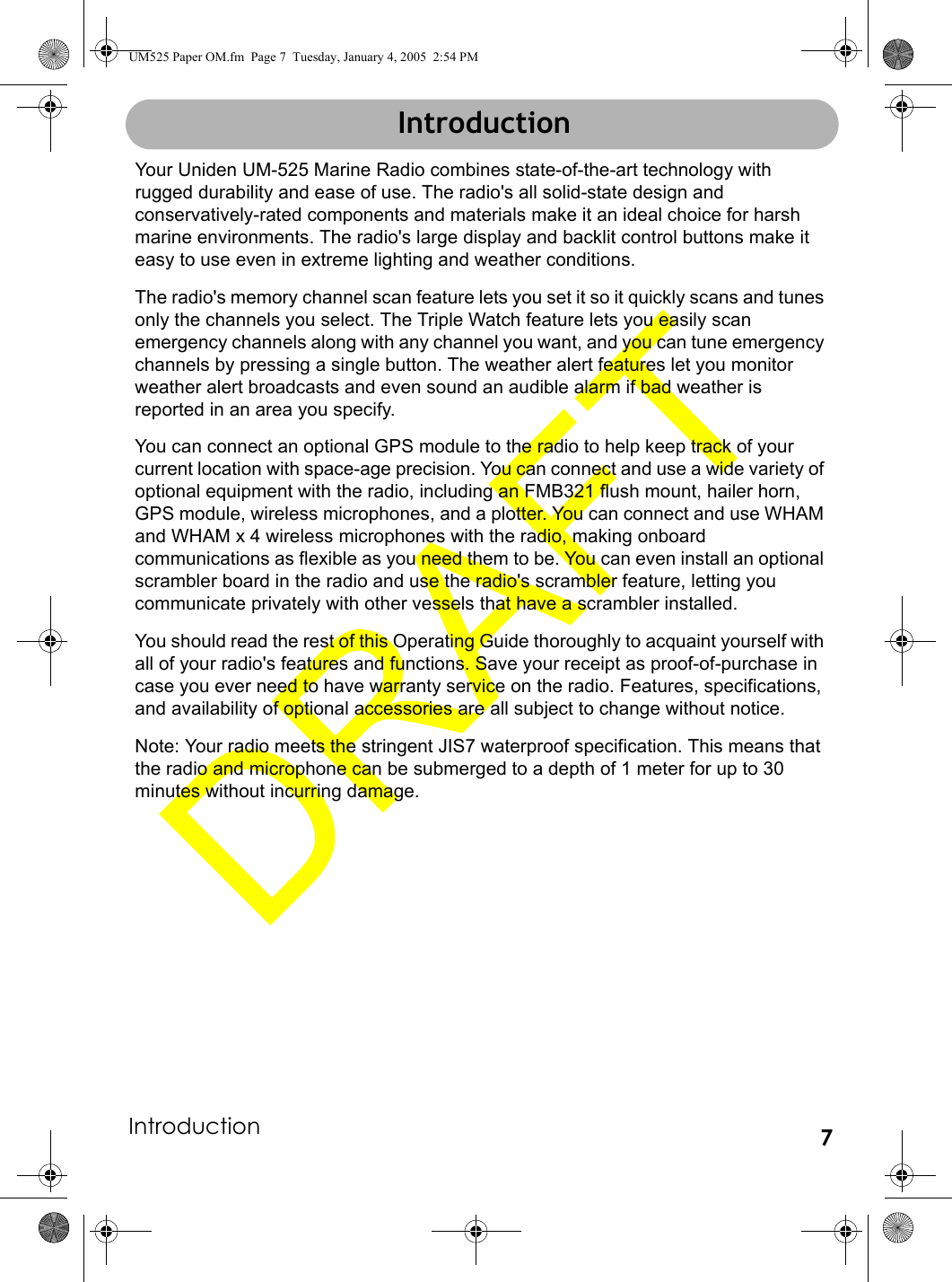 Introduction 7IntroductionYour Uniden UM-525 Marine Radio combines state-of-the-art technology with rugged durability and ease of use. The radio&apos;s all solid-state design and conservatively-rated components and materials make it an ideal choice for harsh marine environments. The radio&apos;s large display and backlit control buttons make it easy to use even in extreme lighting and weather conditions.The radio&apos;s memory channel scan feature lets you set it so it quickly scans and tunes only the channels you select. The Triple Watch feature lets you easily scan emergency channels along with any channel you want, and you can tune emergency channels by pressing a single button. The weather alert features let you monitor weather alert broadcasts and even sound an audible alarm if bad weather is reported in an area you specify. You can connect an optional GPS module to the radio to help keep track of your current location with space-age precision. You can connect and use a wide variety of optional equipment with the radio, including an FMB321 flush mount, hailer horn, GPS module, wireless microphones, and a plotter. You can connect and use WHAM and WHAM x 4 wireless microphones with the radio, making onboard communications as flexible as you need them to be. You can even install an optional scrambler board in the radio and use the radio&apos;s scrambler feature, letting you communicate privately with other vessels that have a scrambler installed.You should read the rest of this Operating Guide thoroughly to acquaint yourself with all of your radio&apos;s features and functions. Save your receipt as proof-of-purchase in case you ever need to have warranty service on the radio. Features, specifications, and availability of optional accessories are all subject to change without notice.Note: Your radio meets the stringent JIS7 waterproof specification. This means that the radio and microphone can be submerged to a depth of 1 meter for up to 30 minutes without incurring damage. IntroductionUM525 Paper OM.fm  Page 7  Tuesday, January 4, 2005  2:54 PM