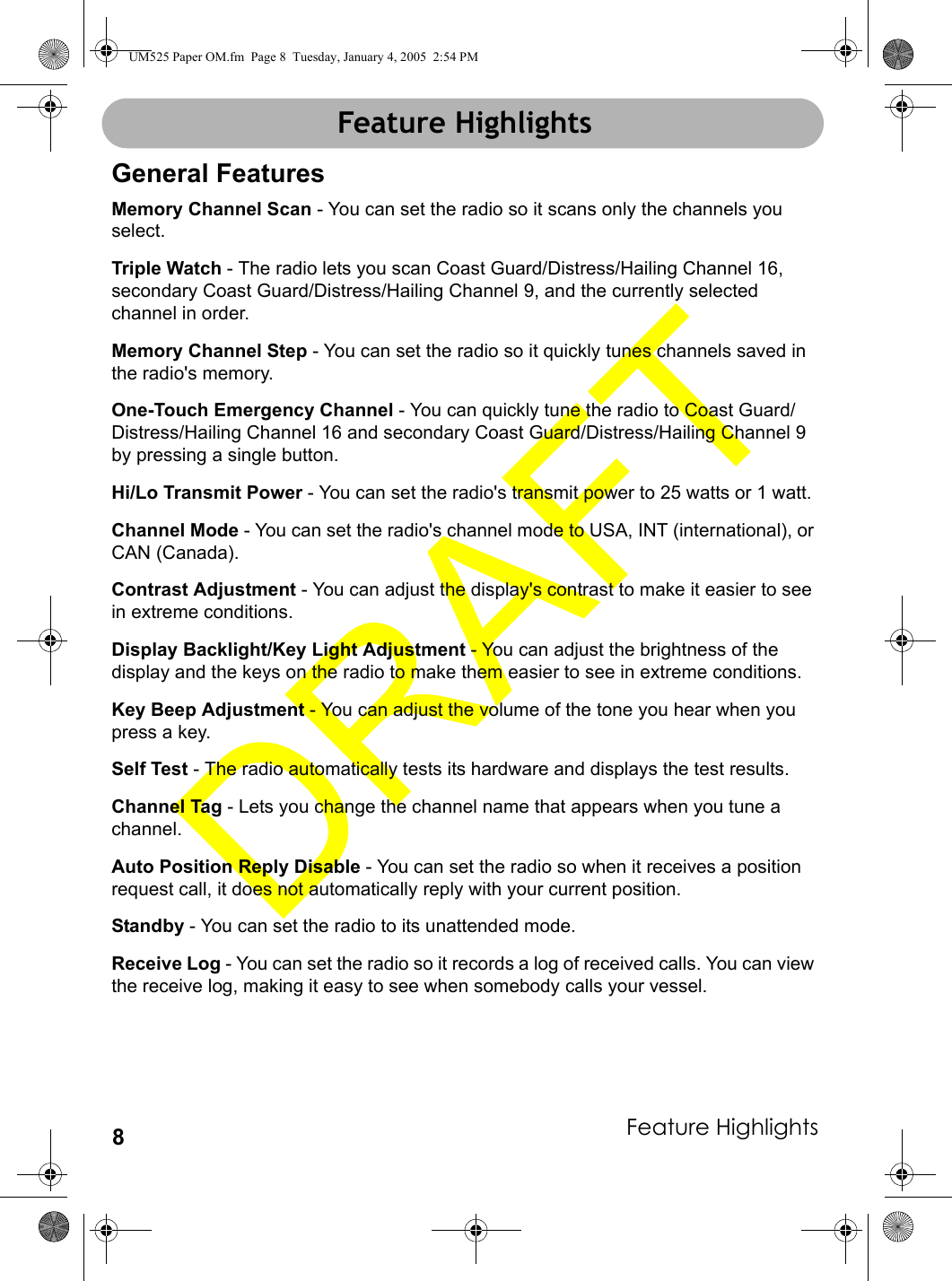Feature Highlights8Feature HighlightsGeneral FeaturesMemory Channel Scan - You can set the radio so it scans only the channels you select.Triple Watch - The radio lets you scan Coast Guard/Distress/Hailing Channel 16, secondary Coast Guard/Distress/Hailing Channel 9, and the currently selected channel in order.Memory Channel Step - You can set the radio so it quickly tunes channels saved in the radio&apos;s memory.One-Touch Emergency Channel - You can quickly tune the radio to Coast Guard/Distress/Hailing Channel 16 and secondary Coast Guard/Distress/Hailing Channel 9 by pressing a single button.Hi/Lo Transmit Power - You can set the radio&apos;s transmit power to 25 watts or 1 watt.Channel Mode - You can set the radio&apos;s channel mode to USA, INT (international), or CAN (Canada).Contrast Adjustment - You can adjust the display&apos;s contrast to make it easier to see in extreme conditions.Display Backlight/Key Light Adjustment - You can adjust the brightness of the display and the keys on the radio to make them easier to see in extreme conditions.Key Beep Adjustment - You can adjust the volume of the tone you hear when you press a key.Self Test - The radio automatically tests its hardware and displays the test results.Channel Tag - Lets you change the channel name that appears when you tune a channel.Auto Position Reply Disable - You can set the radio so when it receives a position request call, it does not automatically reply with your current position.Standby - You can set the radio to its unattended mode.Receive Log - You can set the radio so it records a log of received calls. You can view the receive log, making it easy to see when somebody calls your vessel.Feature HighlightsUM525 Paper OM.fm  Page 8  Tuesday, January 4, 2005  2:54 PM