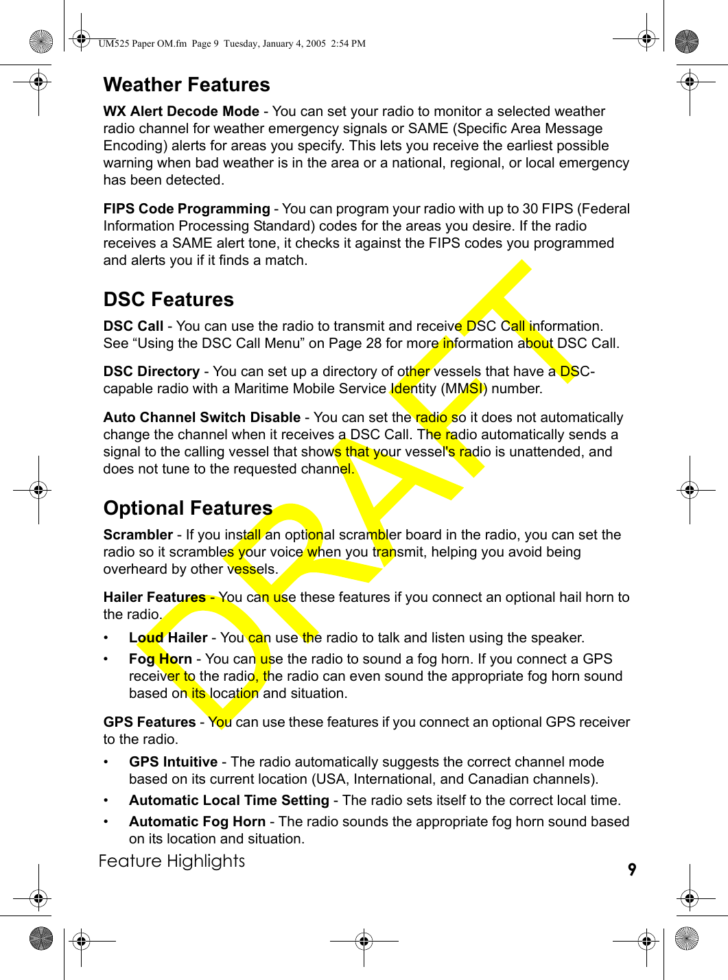 Feature Highlights 9Weather FeaturesWX Alert Decode Mode - You can set your radio to monitor a selected weather radio channel for weather emergency signals or SAME (Specific Area Message Encoding) alerts for areas you specify. This lets you receive the earliest possible warning when bad weather is in the area or a national, regional, or local emergency has been detected. FIPS Code Programming - You can program your radio with up to 30 FIPS (Federal Information Processing Standard) codes for the areas you desire. If the radio receives a SAME alert tone, it checks it against the FIPS codes you programmed and alerts you if it finds a match.DSC FeaturesDSC Call - You can use the radio to transmit and receive DSC Call information. See “Using the DSC Call Menu” on Page 28 for more information about DSC Call.DSC Directory - You can set up a directory of other vessels that have a DSC-capable radio with a Maritime Mobile Service Identity (MMSI) number.Auto Channel Switch Disable - You can set the radio so it does not automatically change the channel when it receives a DSC Call. The radio automatically sends a signal to the calling vessel that shows that your vessel&apos;s radio is unattended, and does not tune to the requested channel.Optional FeaturesScrambler - If you install an optional scrambler board in the radio, you can set the radio so it scrambles your voice when you transmit, helping you avoid being overheard by other vessels.Hailer Features - You can use these features if you connect an optional hail horn to the radio.•Loud Hailer - You can use the radio to talk and listen using the speaker. •Fog Horn - You can use the radio to sound a fog horn. If you connect a GPS receiver to the radio, the radio can even sound the appropriate fog horn sound based on its location and situation.GPS Features - You can use these features if you connect an optional GPS receiver to the radio.•GPS Intuitive - The radio automatically suggests the correct channel mode based on its current location (USA, International, and Canadian channels).•Automatic Local Time Setting - The radio sets itself to the correct local time.•Automatic Fog Horn - The radio sounds the appropriate fog horn sound based on its location and situation.UM525 Paper OM.fm  Page 9  Tuesday, January 4, 2005  2:54 PM