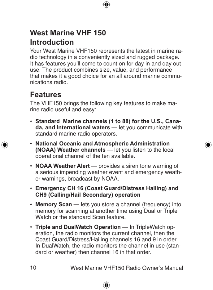 10 West Marine VHF150 Radio Owner’s ManualWest Marine VHF 150IntroductionYour West Marine VHF150 represents the latest in marine ra-dio technology in a conveniently sized and rugged package. It has features you’ll come to count on for day in and day out use. The product combines size, value, and performance that makes it a good choice for an all around marine commu-nications radio.FeaturesThe VHF150 brings the following key features to make ma-rine radio useful and easy:Standard  Marine channels (1 to 88) for the U.S., Cana-da, and International waters — let you communicate with standard marine radio operators.National Oceanic and Atmospheric Administration (NOAA) Weather channels — let you listen to the local operational channel of the ten available.NOAA Weather Alert — provides a siren tone warning of a serious impending weather event and emergency weath-er warnings, broadcast by NOAA. Emergency CH 16 (Coast Guard/Distress Hailing) and CH9 (Calling/Hail Secondary) operationMemory Scan — lets you store a channel (frequency) into memory for scanning at another time using Dual or Triple Watch or the standard Scan feature.Triple and DualWatch Operation — In TripleWatch op-eration, the radio monitors the current channel, then the Coast Guard/Distress/Hailing channels 16 and 9 in order. In DualWatch, the radio monitors the channel in use (stan-dard or weather) then channel 16 in that order.••••••