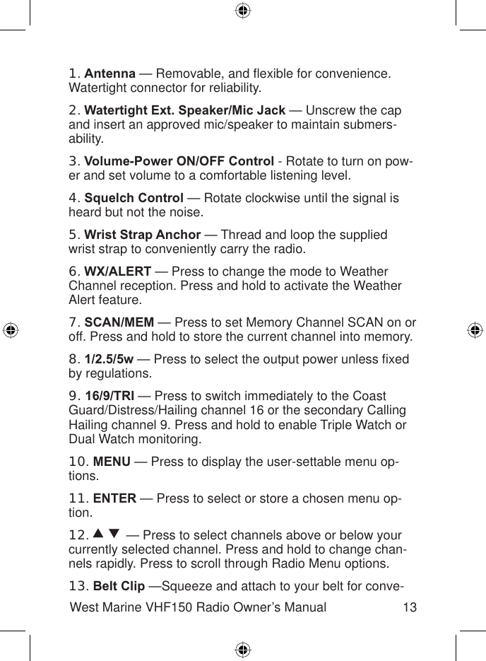 13West Marine VHF150 Radio Owner’s Manual1.Antenna — Removable, and ﬂ exible for convenience. Watertight connector for reliability.2.Watertight Ext. Speaker/Mic Jack — Unscrew the cap and insert an approved mic/speaker to maintain submers-ability.3.Volume-Power ON/OFF Control - Rotate to turn on pow-er and set volume to a comfortable listening level.4.Squelch Control — Rotate clockwise until the signal is heard but not the noise.5.Wrist Strap Anchor — Thread and loop the supplied wrist strap to conveniently carry the radio.6.WX/ALERT — Press to change the mode to Weather Channel reception. Press and hold to activate the Weather Alert feature.7.SCAN/MEM — Press to set Memory Channel SCAN on or off. Press and hold to store the current channel into memory. 8.1/2.5/5w — Press to select the output power unless ﬁ xed by regulations.9. 16/9/TRI — Press to switch immediately to the Coast Guard/Distress/Hailing channel 16 or the secondary Calling Hailing channel 9. Press and hold to enable Triple Watch or Dual Watch monitoring.10.MENU — Press to display the user-settable menu op-tions.11.ENTER — Press to select or store a chosen menu op-tion.12.  — Press to select channels above or below your currently selected channel. Press and hold to change chan-nels rapidly. Press to scroll through Radio Menu options.13.Belt Clip —Squeeze and attach to your belt for conve-