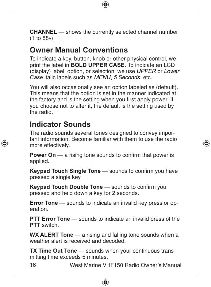 16 West Marine VHF150 Radio Owner’s ManualCHANNEL — shows the currently selected channel number (1 to 88A)Owner Manual ConventionsTo indicate a key, button, knob or other physical control, we print the label in BOLD UPPER CASE. To indicate an LCD (display) label, option, or selection, we use UPPER or LowerCase italic labels such as MENU,5 Seconds, etc.You will also occasionally see an option labeled as (default). This means that the option is set in the manner indicated at the factory and is the setting when you ﬁ rst apply power. If you choose not to alter it, the default is the setting used by the radio.Indicator SoundsThe radio sounds several tones designed to convey impor-tant information. Become familiar with them to use the radio more effectively.Power On — a rising tone sounds to conﬁ rm that power is applied.Keypad Touch Single Tone — sounds to conﬁ rm you have pressed a single keyKeypad Touch Double Tone — sounds to conﬁ rm you pressed and held down a key for 2 seconds.Error Tone — sounds to indicate an invalid key press or op-eration.PTT Error Tone — sounds to indicate an invalid press of the PTT switch.WX ALERT Tone — a rising and falling tone sounds when a weather alert is received and decoded.TX Time Out Tone — sounds when your continuous trans-mitting time exceeds 5 minutes.