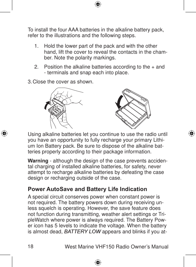 18 West Marine VHF150 Radio Owner’s ManualTo install the four AAA batteries in the alkaline battery pack, refer to the illustrations and the following steps.Hold the lower part of the pack and with the other hand, lift the cover to reveal the contacts in the cham-ber. Note the polarity markings.Position the alkaline batteries according to the + and - terminals and snap each into place.Close the cover as shown.Using alkaline batteries let you continue to use the radio until you have an opportunity to fully recharge your primary Lithi-um Ion Battery pack. Be sure to dispose of the alkaline bat-teries properly according to their package information.Warning - although the design of the case prevents acciden-tal charging of installed alkaline batteries, for safety, never attempt to recharge alkaline batteries by defeating the case design or recharging outside of the case. Power AutoSave and Battery Life IndicationA special circuit conserves power when constant power is not required. The battery powers down during receiving un-less squelch is operating. However, the save feature does not function during transmitting, weather alert settings or Tri-pleWatch where power is always required. The Battery Pow-er icon has 5 levels to indicate the voltage. When the battery is almost dead, BATTERY LOW appears and blinks if you at- 1.2.3.