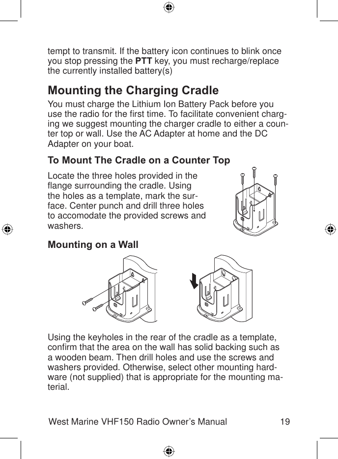 19West Marine VHF150 Radio Owner’s Manualtempt to transmit. If the battery icon continues to blink once you stop pressing the PTT key, you must recharge/replace the currently installed battery(s)Mounting the Charging CradleYou must charge the Lithium Ion Battery Pack before you use the radio for the ﬁ rst time. To facilitate convenient charg-ing we suggest mounting the charger cradle to either a coun-ter top or wall. Use the AC Adapter at home and the DC Adapter on your boat.To Mount The Cradle on a Counter TopLocate the three holes provided in the ﬂ ange surrounding the cradle. Using the holes as a template, mark the sur-face. Center punch and drill three holes to accomodate the provided screws and washers.Mounting on a WallUsing the keyholes in the rear of the cradle as a template, conﬁ rm that the area on the wall has solid backing such as a wooden beam. Then drill holes and use the screws and washers provided. Otherwise, select other mounting hard-ware (not supplied) that is appropriate for the mounting ma-terial.