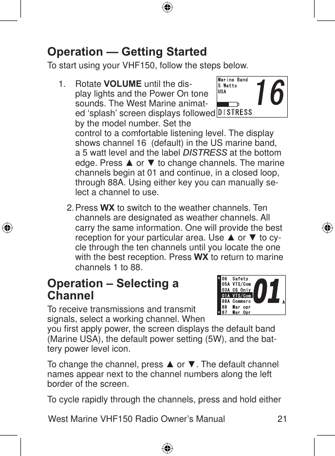 21West Marine VHF150 Radio Owner’s ManualOperation — Getting StartedTo start using your VHF150, follow the steps below.Rotate VOLUME until the dis-play lights and the Power On tone sounds. The West Marine animat-ed ‘splash’ screen displays followed by the model number. Set the control to a comfortable listening level. The display shows channel 16  (default) in the US marine band, a 5 watt level and the label DISTRESS at the bottom edge. Press Ÿ or ź to change channels. The marine channels begin at 01 and continue, in a closed loop, through 88A. Using either key you can manually se-lect a channel to use.Press WX to switch to the weather channels. Ten channels are designated as weather channels. All carry the same information. One will provide the best reception for your particular area. Use Ÿ or ź to cy-cle through the ten channels until you locate the one with the best reception. Press WX to return to marine channels 1 to 88.Operation – Selecting a ChannelTo receive transmissions and transmit signals, select a working channel. When you ﬁ rst apply power, the screen displays the default band (Marine USA), the default power setting (5W), and the bat-tery power level icon.To change the channel, press Ÿ or ź. The default channel names appear next to the channel numbers along the left border of the screen.To cycle rapidly through the channels, press and hold either 1.2.##865%QO#%)1PN[#865%QO5CHGV[#%QOOGTE/CTQRT/CT1RT/GOQT[##865%QO#%)1PN[#865%QO5CHGV[#%QOOGTE/CTQRT/CT1RT/GOQT[