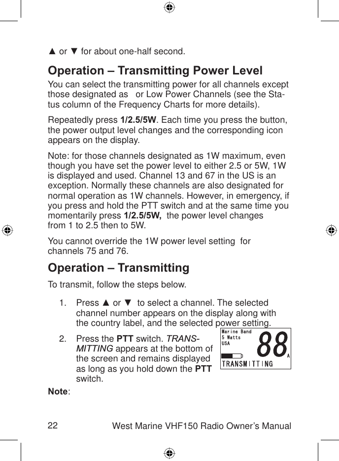 22 West Marine VHF150 Radio Owner’s ManualŸ or ź for about one-half second.Operation – Transmitting Power LevelYou can select the transmitting power for all channels except those designated as   or Low Power Channels (see the Sta-tus column of the Frequency Charts for more details).Repeatedly press 1/2.5/5W. Each time you press the button, the power output level changes and the corresponding icon appears on the display.Note: for those channels designated as 1W maximum, even though you have set the power level to either 2.5 or 5W, 1W is displayed and used. Channel 13 and 67 in the US is an exception. Normally these channels are also designated for normal operation as 1W channels. However, in emergency, if you press and hold the PTT switch and at the same time you momentarily press 1/2.5/5W,  the power level changesfrom 1 to 2.5 then to 5W.You cannot override the 1W power level setting  forchannels 75 and 76.Operation – TransmittingTo transmit, follow the steps below.Press Ÿ or ź  to select a channel. The selected channel number appears on the display along with the country label, and the selected power setting.Press the PTT switch. TRANS-MITTING appears at the bottom of the screen and remains displayed as long as you hold down the PTTswitch.Note:1.2.