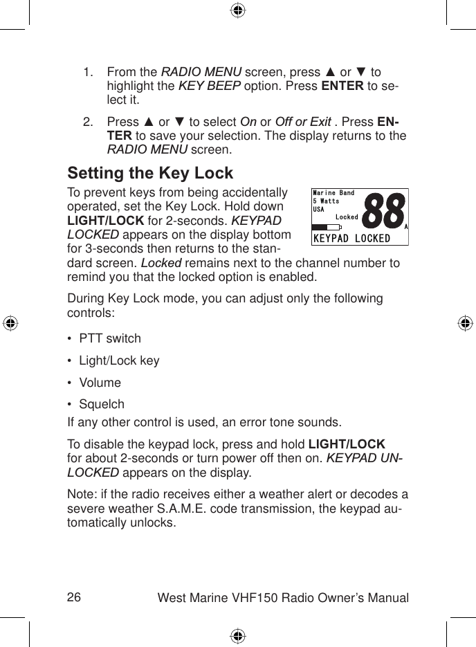 26 West Marine VHF150 Radio Owner’s ManualFrom the RADIO MENU screen, press Ÿ or ź to highlight the KEY BEEP option. Press ENTER to se-lect it.Press Ÿ or ź to select On or Off or Exit . Press EN-TER to save your selection. The display returns to the RADIO MENU screen.Setting the Key LockTo prevent keys from being accidentally operated, set the Key Lock. Hold down LIGHT/LOCK for 2-seconds. KEYPADLOCKED appears on the display bottom for 3-seconds then returns to the stan-dard screen. Locked remains next to the channel number to remind you that the locked option is enabled.During Key Lock mode, you can adjust only the following controls:PTT switchLight/Lock keyVolume SquelchIf any other control is used, an error tone sounds.To disable the keypad lock, press and hold LIGHT/LOCKfor about 2-seconds or turn power off then on. KEYPAD UN-LOCKED appears on the display.Note: if the radio receives either a weather alert or decodes a severe weather S.A.M.E. code transmission, the keypad au-tomatically unlocks.1.2.••••-&apos;;2#&amp;.1%-&apos;&amp;.QEMGF75#9CVVU/CTKPG$CPF#-&apos;;2#&amp;.1%-&apos;&amp;.QEMGF75#9CVVU/CTKPG$CPF#