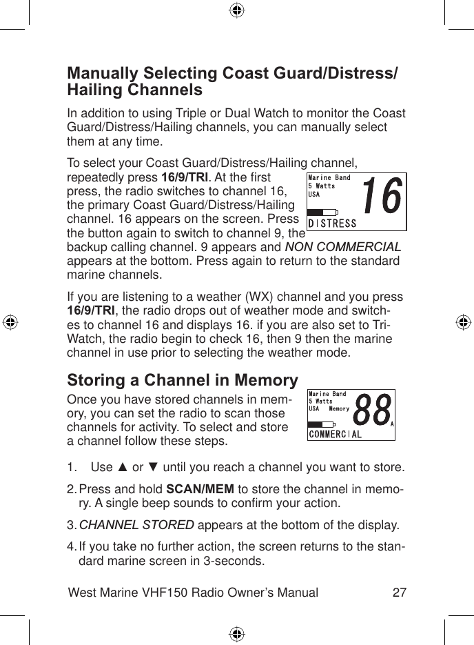 27West Marine VHF150 Radio Owner’s ManualManually Selecting Coast Guard/Distress/Hailing ChannelsIn addition to using Triple or Dual Watch to monitor the Coast Guard/Distress/Hailing channels, you can manually select them at any time.To select your Coast Guard/Distress/Hailing channel,repeatedly press 16/9/TRI. At the ﬁ rst press, the radio switches to channel 16, the primary Coast Guard/Distress/Hailing channel. 16 appears on the screen. Press the button again to switch to channel 9, the backup calling channel. 9 appears and NON COMMERCIALappears at the bottom. Press again to return to the standard marine channels. If you are listening to a weather (WX) channel and you press 16/9/TRI, the radio drops out of weather mode and switch-es to channel 16 and displays 16. if you are also set to Tri-Watch, the radio begin to check 16, then 9 then the marine channel in use prior to selecting the weather mode.Storing a Channel in MemoryOnce you have stored channels in mem-ory, you can set the radio to scan those channels for activity. To select and store a channel follow these steps.Use Ÿ or ź until you reach a channel you want to store.Press and hold SCAN/MEM to store the channel in memo-ry. A single beep sounds to conﬁ rm your action.CHANNEL STORED appears at the bottom of the display.If you take no further action, the screen returns to the stan-dard marine screen in 3-seconds.1.2.3.4.