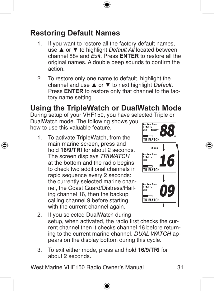 31West Marine VHF150 Radio Owner’s ManualRestoring Default NamesIf you want to restore all the factory default names, use Ÿ or ź to highlight Default All located between channel 88A and Exit. Press ENTER to restore all the original names. A double beep sounds to conﬁ rm the action.To restore only one name to default, highlight the channel and use Ÿ or ź to next highlight Default.Press ENTER to restore only that channel to the fac-tory name setting.Using the TripleWatch or DualWatch ModeDuring setup of your VHF150, you have selected Triple or DualWatch mode. The following shows you how to use this valuable feature.To activate TripleWatch, from the main marine screen, press and hold 16/9/TRI for about 2 seconds. The screen displays TRIWATCHat the bottom and the radio begins to check two additional channels in rapid sequence every 2 seconds: the currently selected marine chan-nel, the Coast Guard/Distress/Hail-ing channel 16, then the backup calling channel 9 before starting with the current channel again.If you selected DualWatch during setup, when activated, the radio ﬁ rst checks the cur-rent channel then it checks channel 16 before return-ing to the current marine channel. DUAL WATCH ap-pears on the display bottom during this cycle.To exit either mode, press and hold 16/9/TRI forabout 2 seconds.1.2.1.2.3.64+9#6%*75#9CVVU/CTKPG$CPF64+9#6%*75#9CVVU/CTKPG$CPF64+9#6%*75#/GOQT[9CVVU/CTKPG$CPF#㪉㩷㫊㪼㪺64+9#6%*75#9CVVU/CTKPG$CPF64+9#6%*75#9CVVU/CTKPG$CPF64+9#6%*75#/GOQT[9CVVU/CTKPG$CPF#㪉㩷㫊㪼㪺