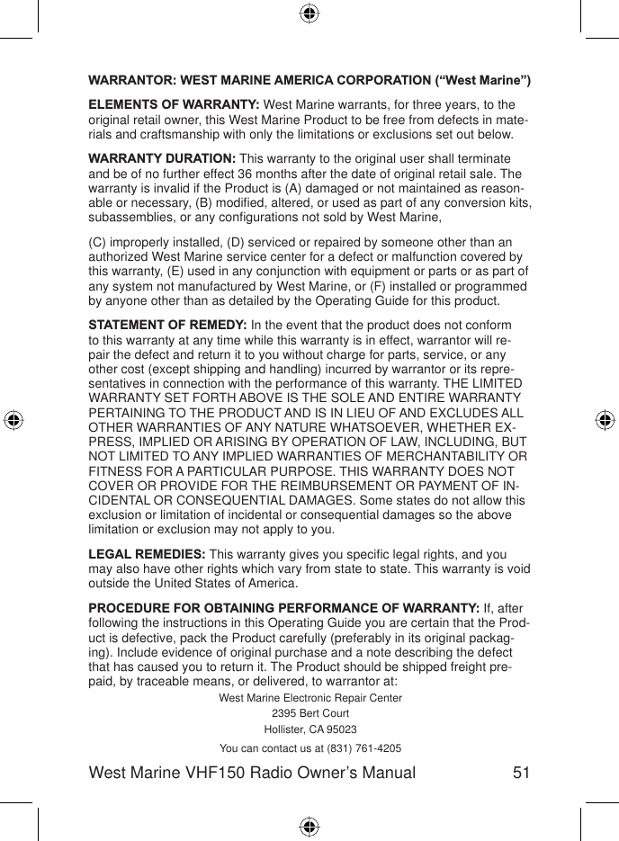 51West Marine VHF150 Radio Owner’s ManualWARRANTOR: WEST MARINE AMERICA CORPORATION (“West Marine”) ELEMENTS OF WARRANTY: West Marine warrants, for three years, to the original retail owner, this West Marine Product to be free from defects in mate-rials and craftsmanship with only the limitations or exclusions set out below. WARRANTY DURATION: This warranty to the original user shall terminate and be of no further effect 36 months after the date of original retail sale. The warranty is invalid if the Product is (A) damaged or not maintained as reason-able or necessary, (B) modiﬁ ed, altered, or used as part of any conversion kits, subassemblies, or any conﬁ gurations not sold by West Marine, (C) improperly installed, (D) serviced or repaired by someone other than an authorized West Marine service center for a defect or malfunction covered by this warranty, (E) used in any conjunction with equipment or parts or as part of any system not manufactured by West Marine, or (F) installed or programmed by anyone other than as detailed by the Operating Guide for this product. STATEMENT OF REMEDY: In the event that the product does not conform to this warranty at any time while this warranty is in effect, warrantor will re-pair the defect and return it to you without charge for parts, service, or any other cost (except shipping and handling) incurred by warrantor or its repre-sentatives in connection with the performance of this warranty. THE LIMITED WARRANTY SET FORTH ABOVE IS THE SOLE AND ENTIRE WARRANTY PERTAINING TO THE PRODUCT AND IS IN LIEU OF AND EXCLUDES ALL OTHER WARRANTIES OF ANY NATURE WHATSOEVER, WHETHER EX-PRESS, IMPLIED OR ARISING BY OPERATION OF LAW, INCLUDING, BUT NOT LIMITED TO ANY IMPLIED WARRANTIES OF MERCHANTABILITY OR FITNESS FOR A PARTICULAR PURPOSE. THIS WARRANTY DOES NOT COVER OR PROVIDE FOR THE REIMBURSEMENT OR PAYMENT OF IN-CIDENTAL OR CONSEQUENTIAL DAMAGES. Some states do not allow this exclusion or limitation of incidental or consequential damages so the above limitation or exclusion may not apply to you. LEGAL REMEDIES: This warranty gives you speciﬁ c legal rights, and you may also have other rights which vary from state to state. This warranty is void outside the United States of America. PROCEDURE FOR OBTAINING PERFORMANCE OF WARRANTY: If, after following the instructions in this Operating Guide you are certain that the Prod-uct is defective, pack the Product carefully (preferably in its original packag-ing). Include evidence of original purchase and a note describing the defect that has caused you to return it. The Product should be shipped freight pre-paid, by traceable means, or delivered, to warrantor at:West Marine Electronic Repair Center2395 Bert CourtHollister, CA 95023You can contact us at (831) 761-4205