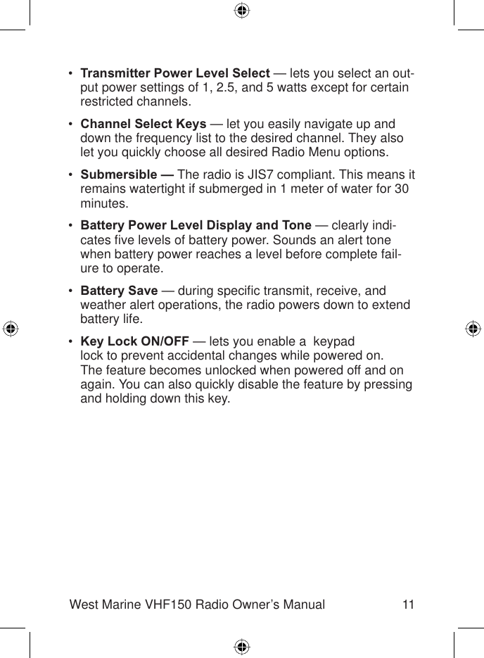 11West Marine VHF150 Radio Owner’s ManualTransmitter Power Level Select — lets you select an out-put power settings of 1, 2.5, and 5 watts except for certain restricted channels.Channel Select Keys — let you easily navigate up and down the frequency list to the desired channel. They also let you quickly choose all desired Radio Menu options.Submersible — The radio is JIS7 compliant. This means it remains watertight if submerged in 1 meter of water for 30 minutes.Battery Power Level Display and Tone — clearly indi-cates ﬁ ve levels of battery power. Sounds an alert tone when battery power reaches a level before complete fail-ure to operate.Battery Save — during speciﬁ c transmit, receive, and weather alert operations, the radio powers down to extend battery life.Key Lock ON/OFF — lets you enable a  keypadlock to prevent accidental changes while powered on. The feature becomes unlocked when powered off and on again. You can also quickly disable the feature by pressing and holding down this key.••••••