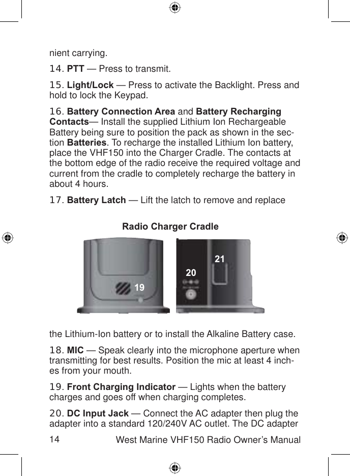 Radio Charger Cradle19202114 West Marine VHF150 Radio Owner’s Manualnient carrying.14.PTT — Press to transmit.15.Light/Lock — Press to activate the Backlight. Press and hold to lock the Keypad.16.Battery Connection Area and Battery Recharging Contacts— Install the supplied Lithium Ion Rechargeable Battery being sure to position the pack as shown in the sec-tion Batteries. To recharge the installed Lithium Ion battery, place the VHF150 into the Charger Cradle. The contacts at the bottom edge of the radio receive the required voltage and current from the cradle to completely recharge the battery in about 4 hours.17.Battery Latch — Lift the latch to remove and replace the Lithium-Ion battery or to install the Alkaline Battery case.18.MIC — Speak clearly into the microphone aperture when transmitting for best results. Position the mic at least 4 inch-es from your mouth.19.Front Charging Indicator — Lights when the battery charges and goes off when charging completes.20.DC Input Jack — Connect the AC adapter then plug the adapter into a standard 120/240V AC outlet. The DC adapter 