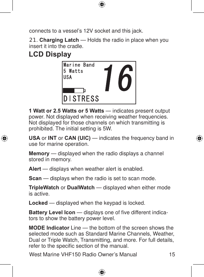 15West Marine VHF150 Radio Owner’s ManualLCD Display1 Watt or 2.5 Watts or 5 Watts — indicates present output power. Not displayed when receiving weather frequencies.Not displayed for those channels on which transmitting is prohibited. The initial setting is 5W.USA or INT or CAN (UIC) — indicates the frequency band in use for marine operation.Memory — displayed when the radio displays a channel stored in memory.Alert — displays when weather alert is enabled.Scan — displays when the radio is set to scan mode.TripleWatch or DualWatch — displayed when either mode is active.Locked — displayed when the keypad is locked.Battery Level Icon — displays one of ﬁ ve different indica-tors to show the battery power level.MODE Indicator Line — the bottom of the screen shows the selected mode such as Standard Marine Channels, Weather, Dual or Triple Watch, Transmitting, and more. For full details, refer to the speciﬁ c section of the manual.connects to a vessel’s 12V socket and this jack.21.Charging Latch — Holds the radio in place when you insert it into the cradle.