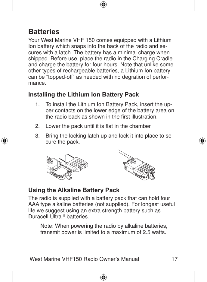 17West Marine VHF150 Radio Owner’s ManualBatteriesYour West Marine VHF 150 comes equipped with a Lithium Ion battery which snaps into the back of the radio and se-cures with a latch. The battery has a minimal charge when shipped. Before use, place the radio in the Charging Cradle and charge the battery for four hours. Note that unlike some other types of rechargeable batteries, a Lithium Ion battery can be “topped-off” as needed with no degration of perfor-mance.Installing the Lithium Ion Battery PackTo install the Lithium Ion Battery Pack, insert the up-per contacts on the lower edge of the battery area on the radio back as shown in the ﬁ rst illustration.Lower the pack until it is ﬂ at in the chamberBring the locking latch up and lock it into place to se-cure the pack.Using the Alkaline Battery PackThe radio is supplied with a battery pack that can hold four AAA type alkaline batteries (not supplied). For longest useful life we suggest using an extra strength battery such asDuracell Ultra ® batteries.Note: When powering the radio by alkaline batteries, transmit power is limited to a maximum of 2.5 watts.1.2.3.