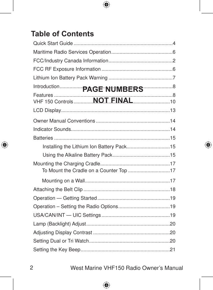 2West Marine VHF150 Radio Owner’s ManualTable of ContentsQuick Start Guide .......................................................................4Maritime Radio Services Operation ............................................6FCC/Industry Canada Information ..............................................2FCC RF Exposure Information ...................................................6Lithium Ion Battery Pack Warning ..............................................7Introduction .................................................................................8Features .....................................................................................8VHF 150 Controls .....................................................................10LCD Display..............................................................................13Owner Manual Conventions .....................................................14Indicator Sounds.......................................................................14Batteries ...................................................................................15Installing the Lithium Ion Battery Pack ...............................15Using the Alkaline Battery Pack .........................................15Mounting the Charging Cradle..................................................17To Mount the Cradle on a Counter Top ..............................17Mounting on a Wall .............................................................17Attaching the Belt Clip ..............................................................18Operation — Getting Started ....................................................19Operation – Setting the Radio Options .....................................19USA/CAN/INT — UIC Settings .................................................19Lamp (Backlight) Adjust ............................................................20Adjusting Display Contrast .......................................................20Setting Dual or Tri Watch ..........................................................20Setting the Key Beep ................................................................21PAGE NUMBERSNOT FINAL