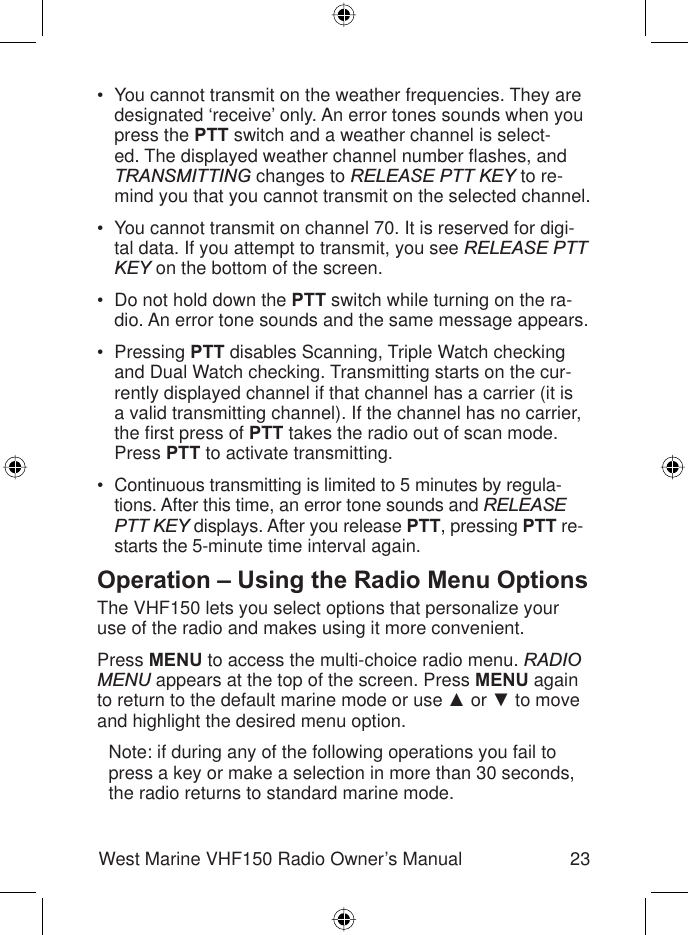 23West Marine VHF150 Radio Owner’s ManualYou cannot transmit on the weather frequencies. They are designated ‘receive’ only. An error tones sounds when you press the PTT switch and a weather channel is select-ed. The displayed weather channel number ﬂ ashes, and TRANSMITTING changes to RELEASE PTT KEY to re-mind you that you cannot transmit on the selected channel.You cannot transmit on channel 70. It is reserved for digi-tal data. If you attempt to transmit, you see RELEASE PTT KEY on the bottom of the screen.Do not hold down the PTT switch while turning on the ra-dio. An error tone sounds and the same message appears.Pressing PTT disables Scanning, Triple Watch checking and Dual Watch checking. Transmitting starts on the cur-rently displayed channel if that channel has a carrier (it is a valid transmitting channel). If the channel has no carrier, the ﬁ rst press of PTT takes the radio out of scan mode. Press PTT to activate transmitting.Continuous transmitting is limited to 5 minutes by regula-tions. After this time, an error tone sounds and RELEASE PTT KEY displays. After you release PTT, pressing PTT re-starts the 5-minute time interval again.Operation – Using the Radio Menu OptionsThe VHF150 lets you select options that personalize your use of the radio and makes using it more convenient.Press MENU to access the multi-choice radio menu. RADIOMENU appears at the top of the screen. Press MENU again to return to the default marine mode or use Ÿ or ź to move and highlight the desired menu option.Note: if during any of the following operations you fail to press a key or make a selection in more than 30 seconds, the radio returns to standard marine mode.•••••